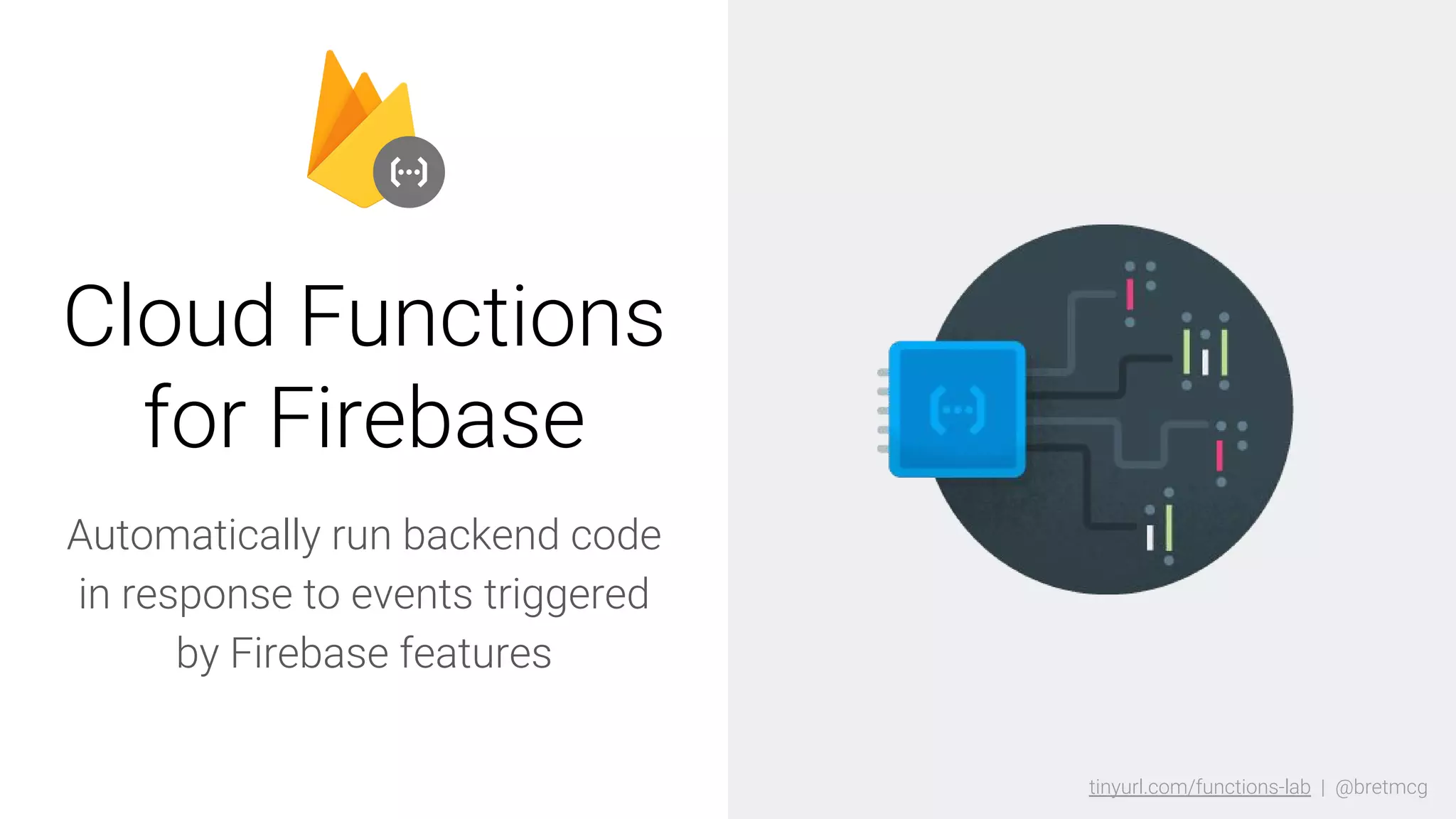 tinyurl.com/functions-lab | @bretmcgtinyurl.com/functions-lab | @bretmcg
Automatically run backend code
in response to events triggered
by Firebase features
Cloud Functions
for Firebase
 