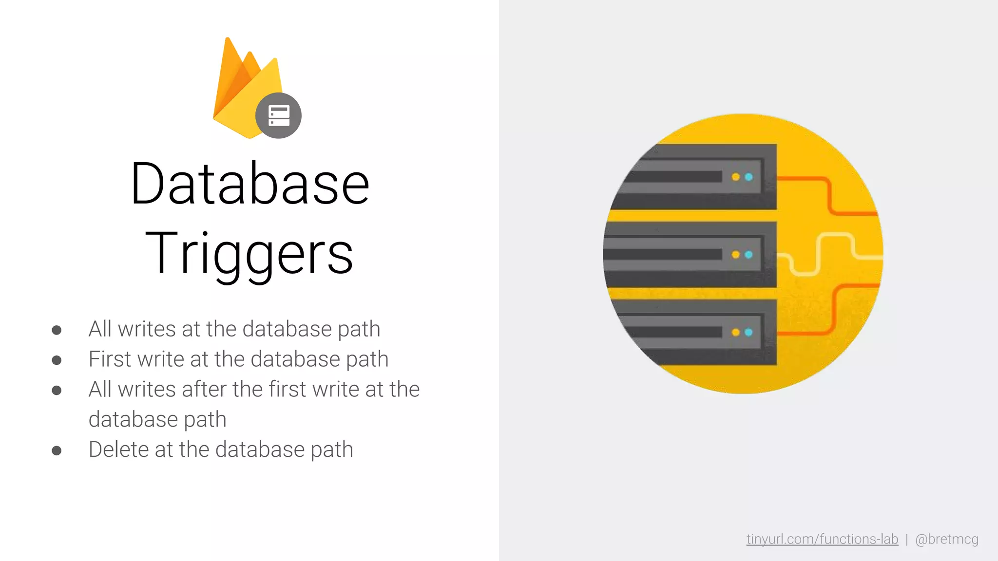 tinyurl.com/functions-lab | @bretmcgtinyurl.com/functions-lab | @bretmcg
● All writes at the database path
● First write at the database path
● All writes after the first write at the
database path
● Delete at the database path
Database
Triggers
 