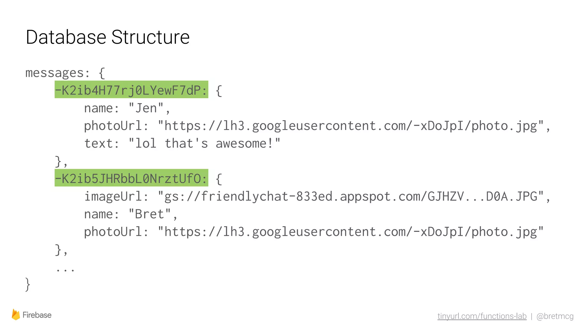 tinyurl.com/functions-lab | @bretmcg
Database Structure
messages: {
-K2ib4H77rj0LYewF7dP: {
name: "Jen",
photoUrl: "https://lh3.googleusercontent.com/-xDoJpI/photo.jpg",
text: "lol that's awesome!"
},
-K2ib5JHRbbL0NrztUfO: {
imageUrl: "gs://friendlychat-833ed.appspot.com/GJHZV...D0A.JPG",
name: "Bret",
photoUrl: "https://lh3.googleusercontent.com/-xDoJpI/photo.jpg"
},
...
}
 