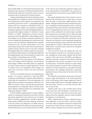 Ginzburg et al


disease (Köhn 2006). It is noteworthy that the present study     In this trial, the only statistically signiﬁcant changes seen
showed not only reductions in total body fat with testosterone   in the control groups receiving DHEA were an increase in
and GH, but also reductions in truncal fat, which in excess is   total testosterone in men and an increase in BMD at the hip
associated with an increased risk of insulin resistance.         in women.
    Another potential beneﬁt of testosterone therapy may be          One special population that merits mention is men at
decreasing the risk of Alzheimer’s disease. GH is believed to    increased risk of prostate cancer, as there may be concern
have neuroprotective effects, directly or in conjunction with    about the safety of testosterone supplementation in these
insulin-like growth factor I (IGF-1; a polypeptide produced      patients. Although castration has been associated with regres-
mainly in the liver in response to stimulation by GH). In a      sion or retardation of advanced prostate cancer, it does not
study of lean elderly subjects, low testosterone availability    automatically follow that restoration of normal testosterone
secondary to high levels of sex hormone binding globulin was     levels in hypogonadal men increases the risk of carcino-
associated with a higher incidence of Alzheimer’s disease        genesis. In fact, a detailed review on this subject concludes
(Paoletti et al 2004). Although the exclusion of heavier         that increased risk is associated with low rather than high
patients may limit the applicability of these ﬁndings and the    levels of testosterone (Raynaud 2006). In the present study,
root problem was not absolute testosterone deﬁciency but         PSA levels increased with GH and/or testosterone, but the
excessive binding leaving inadequate free testosterone, there    increases were clinically as well as statistically insigniﬁcant,
may be a role for testosterone supplementation in patients       as all of the post-treatment values remained well within the
considered at risk. The QoL measurements used in the             normal range (0–2.5 ng/mL). Obviously, men with an estab-
present study may provide a useful clinical measurement of       lished history of prostate cancer would not be considered
cognitive function. Recent reviews on this topic concluded       candidates for treatment.
that supplementation may minimize cognitive loss in testos-          From the present study, the finding that total and
terone-deﬁcient elderly patients at risk (Beauchet 2006) and     free testosterone increased across all treatment groups in
that supplementation may be more beneﬁcial in elderly men        men, including the control group, indicates that the basic
than in elderly women (Hogervorst et al 2005).                   regimen of diet and exercise with DHEA and adjunctive
    With reference to GH, a meta-analysis of 10 randomized       hormonal correction as needed was also effective, although
trials in 458 patients with GH deﬁciency showed that the         the magnitude of the increase was greater in the Tes and
mean change in BMD at the lumbar spine was signiﬁcant            Tes+GH groups. Testosterone improved to target ranges
at 6 and 12 months, and more strongly signiﬁcant at 18 and       with all active treatments except Tes+GH; in this group, the
24 months; however, the magnitude of these changes was           baseline level of free testosterone was unusually low and the
small and of uncertain clinical relevance (Davidson              post-treatment value, although representing a statistically
et al 2004).                                                     signiﬁcant increase, fell just short of the lower limit of the
    The idea of combining hormonal and bisphosphonate            target range.
therapy is an attractive approach to improving BMD.                  The study left several questions unanswered. Among the
A long-term controlled study in 30 adults with GH deﬁciency      women, weight decreased more in the control group than
showed that the combination of GH and alendronate was            in the Tes+GH group, which strongly suggests the value of
highly effective in patients with osteoporosis (Biermasz et al   lifestyle change and the need to encourage compliance with
2004). In contrast, a study in 149 men showed testosterone       diet and exercise; however, it is not clear why this effect
and alendronate were comparably effective, but the combi-        was not seen in men.
nation offered no additional beneﬁt over monotherapy with            Another gender issue is the unusually large increase
either agent (Welch et al 2007).                                 in lean mass seen with GH therapy in women but not in
    The role of DHEA supplementation to improve BMD is           men. Nor is it clear why women but not men on the control
unclear. In a randomized controlled one-year trial in 140 men    regimen showed an unhealthy increase in trunk fat despite
and women (aged 60–88 years) with low levels of sulfated         the reduction in overall fat mass.
DHEA at baseline, supplementation resulted in signiﬁcant             DHEA supplementation changes androgen/estrogen
improvements in BMD at the spine among the women and             ratios differently in men and women, which may explain
at the hip in both sexes (Jankowski et al 2006); however,        our results. There are signiﬁcant increases in estrogen levels
another double-blind trial in elderly men and women showed       in men, but not much increase in testosterone. For women,
limited beneﬁt after two years of treatment (Nair et al 2006).   DHEA increases androgens but does not have much effect



84                                                                                       Journal of Multidisciplinary Healthcare 2008:1
 