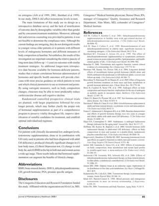 Testosterone and growth hormone normalization


on estrogens (Arlt et al 1999, 2001; Barnhart et al 1999).        Cenegenics® Medical Institute physician; Denise Olsen, RN,
In our study, DHEA did affect testosterone levels in men.         manager of Cenegenics’ Quality Assurance and Research
    The main limitations of this study are its design as a        Department; Alan Mintz, MD, cofounder of Cenegenics®
retrospective database survey and the lack of stratiﬁcation       Medical Institute.
of outcome data by demographic variables other than gender
and by concurrent treatment modalities. Moreover, although        References
                                                                  Arlt W, Callies F, Koehler I, et al. 2001. Dehydroepiandrosterone
diet and exercise counseling was provided to patients, it was          supplementation in healthy men with age-related decline of
not feasible to determine the compliance rates. Although the           dehydroepiandrosterone secretion. J Clin Endocrinol Metab,
current ﬁndings are intriguing, they do not distinguish results        86:4686–92.
                                                                  Arlt W, Haas J, Callies F, et al. 1999. Biotransformation of oral
in younger versus older patients or in patients with different         dehydroepiandrosterone in elderly men: significant increase in
levels of endogenous hormones and different measures of                circulating estrogens. J Clin Endocrinol Metab, 84:2170–6.
                                                                  Barnhart KT, Freeman E, Grisso JA, et al. 1999. The effect of
body composition at baseline. Nevertheless, the results of this        dehydroepiandrosterone supplementation to symptomatic perimeno-
investigation are important considering the relative paucity of        pausal women on serum endocrine proﬁles, lipid parameters, and health-
long-term data (follow-up 1 year) on outcomes with similar             related quality of life. J Clin Endocrinol Metab, 84:3896–902.
                                                                  Beauchet O. 2006. Testosterone and cognitive function: current clinical
treatment strategies. As additional longer-term retrospec-             evidence of a relationship. Eur J Endocrinol, 155:773–81.
tive data become available for hormone-deﬁcient patients,         Biermasz NR, Hamdy NA, Pereira AM, et al. 2004, Long-term skeletal
                                                                       effects of recombinant human growth hormone (rhGH) alone and
studies that evaluate correlations between administration of           rhGH combined with alendronate in GH-deﬁcient adults: a seven-year
hormones and speciﬁc health outcomes will provide clini-               follow-up study. Clin Endocrinol (Oxf), 60:568–75.
cians with more precise guidance on which patients to treat       Bravenboer N, Holzmann PJ, ter Maaten JC, et al. 2005. Effect of long-term
                                                                       growth hormone treatment on bone mass and bone metabolism in
and which clinical parameters to use as treatment end points.          growth hormone-deﬁcient men. J Bone Miner Res, 20:1778–84.
By using surrogate measures, such as body composition             Bross R, Casaburi R, Storer TW, et al. 1998. Androgen effects on body
                                                                       composition and muscle function: implications for the use of androgens
changes, clinicians may be able to more predictably reduce             as anabolic agents in sarcopenic states. Baillieres Clin Endocrinol
cardiovascular disease and cognitive decline.                          Metab, 12:365–78.
    Randomized controlled prospective clinical trials             Chute CG, Baron JA, Plymate SR, et al. 1987. Sex hormones and coronary
                                                                       artery disease. Am J Med, 83:853–9.
are planned, with larger populations followed for even            Davidson P, Milne R, Chase D, et al. 2004. Growth hormone replacement in
longer periods, which may further clarify the proper role              adults and bone mineral density: a systematic review and meta-analysis.
                                                                       Clin Endocrinol (Oxf), 60:92–8.
of hormonal supplementation as part of a comprehensive            Franco C, Johannsson G, Bengtsson BA, et al. 2006. Baseline characteristics
program to preserve vitality throughout life, improve iden-            and effects of growth hormone therapy over two years in younger
tiﬁcation of suitable candidates for treatment, and establish          and elderly adults with adult onset GH deﬁciency. J Clin Endocrinol
                                                                       Metab, 91:4408–14.
optimal individualized regimens.                                  Hijazi RA, Cunningham G. 2005. Andropause: is androgen replacement
                                                                       therapy indicated for the aging male? Annual Rev Med, 56:117–37.
Conclusions                                                       Hoffman AR, Kuntze JE, Baptista J, et al. 2004. Growth hormone (GH)
                                                                       replacement therapy in adult-onset GH deﬁciency: effects on body
For patients with clinically documented low androgen levels,           composition in men and women in a double-blind, randomized,
testosterone supplementation, alone or in combination with             placebo-controlled trial. J Clin Endocrinol Metab, 89:2048–56.
                                                                  Hogervorst E, Bandelow S, Moffat SD. 2005. Increasing testosterone levels
GH (only used in patients who had been diagnosed with adult            and effects on cognitive functions in elderly men and women: a review.
GH deﬁciency), produced clinically signiﬁcant changes in (1)           Curr Drug Targets CNS Neurol Disord, 4:531–40.
                                                                  Isidori AM, Giannetta E, Greco EA, et al. 2005. Effects of testosterone
lean body mass, (2) Beck Depression test, (3) change in total          on body composition, bone metabolism and serum lipid profile
body fat, and (4) BMD at the hip in both men and women across          in middle-aged men: a meta-analysis.Clin Endocrinol (Oxf),
a wide age range. These results indicate that hormonal supple-         63:280–93.
                                                                  Jankowski CM, Gozansky WS, Schwartz RS, et al. 2006. Effects of
mentation can augment the beneﬁts of lifestyle change.                 dehydroepiandrosterone replacement therapy on bone mineral density
                                                                       in older adults: a randomized, controlled trial. J Clin Endocrinol Metab,
Abbreviations                                                          91:2986–93.
                                                                  Jensen MD. 2006. Adipose tissue as an endocrine organ: implications of
BMD, bone mineral density; DHEA, dehydroepiandrosterone;               its distribution on free fatty acid metabolism. Eur Heart J, 8(Suppl B):
GH, growth hormone; PSA, prostate speciﬁc antigen.                     B13–B19.
                                                                  Kalantaridou SN, Calis KA. 2006. Testosterone therapy in premenopausal
                                                                       women. Semin Reprod Med, 24:106–14.
Disclosures                                                       Khaw KT, Barrett-Connor E. 1988. Blood pressure and endogenous
                                                                       testosterone in men: an inverse relationship. J Hypertens,
The Cenegenics Education and Research Foundation funded                6:329–32.
this study. Afﬁliated with the organization areAlvin Lin, MD,     Köhn FM. 2006. Testosterone and body functions. Aging Male, 9:183–8.



Journal of Multidisciplinary Healthcare 2008:1                                                                                              85
 