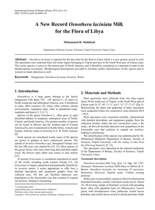 International Journal of Modern Botany 2016, 6(1): 6-9
DOI: 10.5923/j.ijmb.20160601.02
A New Record Oenothera laciniata Mill.
for the Flora of Libya
Mohammed H. Mahklouf
Department of Botany, Faculty of Science, Tripoli University, Tripoli, Libya
Abstract Oenothera laciniata is reported for the first time for the flora to Libya which is a new generic record as well.
The specimens were collected from Ain Zarar region belonging to Tripoli province in the North West part of Libyan coast.
This exotic species is native to the eastern part of North America, and it should be considered as a potential invader in the
Mediterranean ecosystems. Morphological descriptionis provided to facilitate further identification of this species and to
warrant its future detection as well.
Keywords Onograceae, Oenothera laciniata, Invasive, Weed
1. Introduction
Oenonthera is a large genus belongs to the family
Onagraceae with about 120 – 145 species [1, 2], native to
North, temperate and subtropical America, now it introduced
in many other countries [3], where often colonize altered
environments, vegetation open, often in abandoned crops,
roadsides and dunes [3, 5, 6, 7].
Species of the genus Oenothera L. often grow in open
disturbed habitats in temperate subtropical areas of North,
Central, and South America, The greatest number of species
can be found in Mexico and the northern part of Central
America [8], now it naturalized in South Africa, Astralia and
Europe, with the center of diversity in S. W North America
[9].
Some species are considered weeds, many of the species
are grown in gardens or have commercial interest. The
spread of invasive Oenothera spp. throughout Europe over
the last 200 years was studied by [10, 11]. Most species of
this genus flower only once when long days and short nights
occur, the flowers open either near sunset or near sunrise
[12].
At present O.laciniata is considered naturalized in much
of the world, including south western Europe [13, 14]
O.laciniata is largely naturalized and potentially harmful by
its invasive nature, it seems appropriate to offer here a
detailed description and equipment graphic from the
collected area, All this can facilitate detection new
populations in the foreseeable case that continue to expand
our territory, helping to monitoring.
* Corresponding author:
mahklouf64@yahoo.com (Mohammed H. Mahklouf)
Published online at http://journal.sapub.org/ijmb
Copyright © 2016 Scientific & Academic Publishing. All Rights Reserved
2. Materials and Methods
Plant specimens were collected from Ain Zara region
about 20 km south east of Tripoli, in the North Wast part of
Libyan coast N 32° 49' 33.53'' and E 13° 17' 53.42'' (Fig 5).
Monitotoring the plant and gathering of plant specimens
were conducted within two consecutive years between 2014
– 2015.
Plant specimens were examined carefully, characterized
with detailed description and equipment graphic from the
collection locality within the two consecutive years o the
study , all this can facilitate detection new populations in the
foreseeable case that continue to expand our territory,
helping to monitoring.
The identification of the species was authenticated by Dr.
Mohammed Mahklouf, Department of Botany, Faculty of
Sciences, Tripoli University, with the aiding of data from
the following literature [9, 15].
The specimens were deposited at the national herbarium
of the Department of Botany, Faculty of Sciences, Tripoli
University, Libya.
Taxonomic description
Oenothera laciniata Hill, Veg. Syst. 12, App.: 64. 1767.
Synonym: Raimannia laciniata (Hill) Rose ex Britton & A.
Brown. Oenothera laciniata var. mexicana, O. mexicana,
Raimannia Mexicana English name: Cutleaf evening
primrose
Herbs erect to procumbent, annual or short-lived perennial,
branched from base, usually with basal rosette leaves. Stems
10 - 80 cm long, simple or branched, covered with spreading
hairs, often with glandular hairs on inflorescence. Leaves
green, with inconspicuous veins, pubescent, rosette leaves
petiolate, and cauline leaves sessile to shortly petiolate, blade
 
