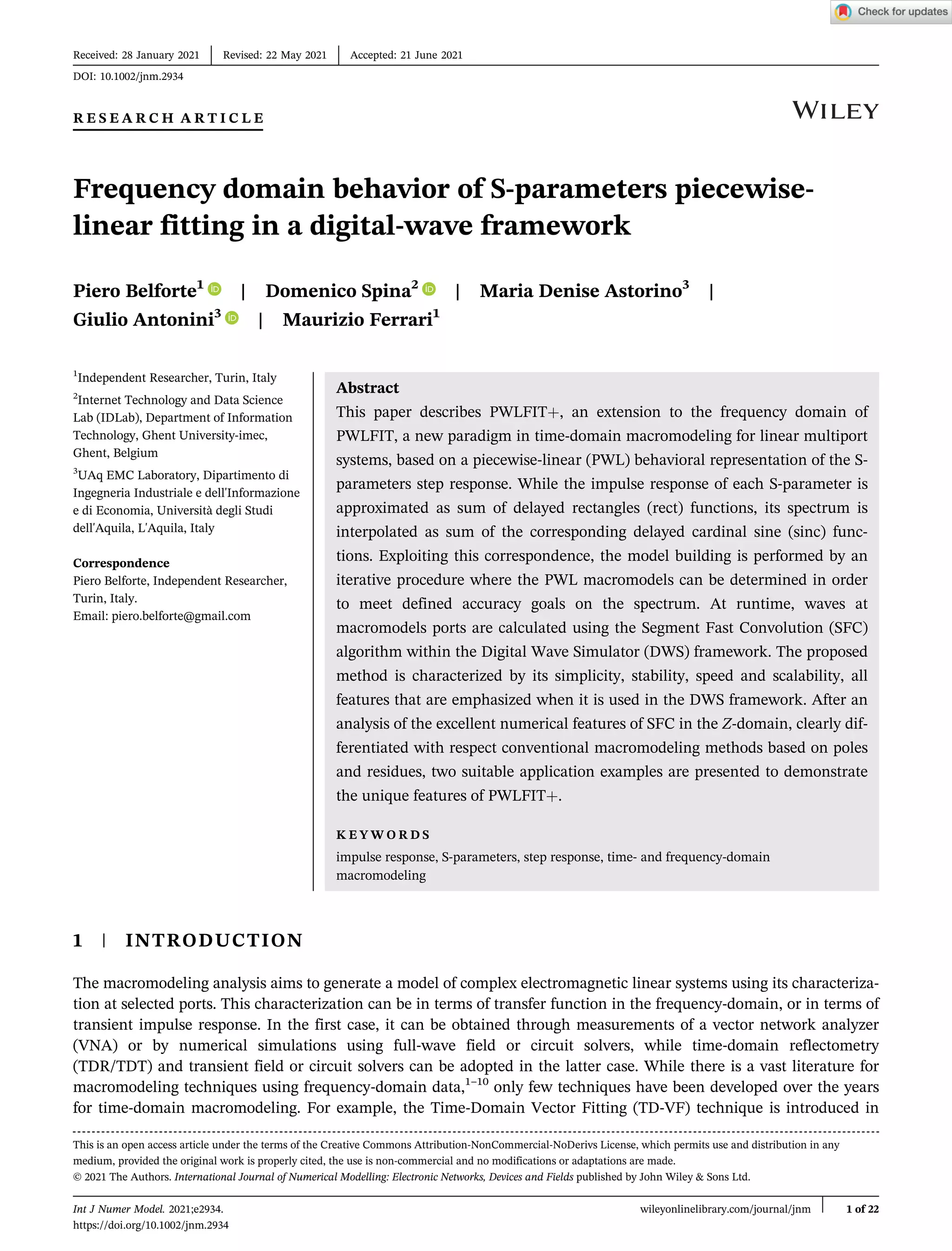 R E S E A R C H A R T I C L E
Frequency domain behavior of S-parameters piecewise-
linear fitting in a digital-wave framework
Piero Belforte1
| Domenico Spina2
| Maria Denise Astorino3
|
Giulio Antonini3
| Maurizio Ferrari1
1
Independent Researcher, Turin, Italy
2
Internet Technology and Data Science
Lab (IDLab), Department of Information
Technology, Ghent University-imec,
Ghent, Belgium
3
UAq EMC Laboratory, Dipartimento di
Ingegneria Industriale e dell'Informazione
e di Economia, Università degli Studi
dell'Aquila, L'Aquila, Italy
Correspondence
Piero Belforte, Independent Researcher,
Turin, Italy.
Email: piero.belforte@gmail.com
Abstract
This paper describes PWLFIT+, an extension to the frequency domain of
PWLFIT, a new paradigm in time-domain macromodeling for linear multiport
systems, based on a piecewise-linear (PWL) behavioral representation of the S-
parameters step response. While the impulse response of each S-parameter is
approximated as sum of delayed rectangles (rect) functions, its spectrum is
interpolated as sum of the corresponding delayed cardinal sine (sinc) func-
tions. Exploiting this correspondence, the model building is performed by an
iterative procedure where the PWL macromodels can be determined in order
to meet defined accuracy goals on the spectrum. At runtime, waves at
macromodels ports are calculated using the Segment Fast Convolution (SFC)
algorithm within the Digital Wave Simulator (DWS) framework. The proposed
method is characterized by its simplicity, stability, speed and scalability, all
features that are emphasized when it is used in the DWS framework. After an
analysis of the excellent numerical features of SFC in the Z-domain, clearly dif-
ferentiated with respect conventional macromodeling methods based on poles
and residues, two suitable application examples are presented to demonstrate
the unique features of PWLFIT+.
K E Y W O R D S
impulse response, S-parameters, step response, time- and frequency-domain
macromodeling
1 | INTRODUCTION
The macromodeling analysis aims to generate a model of complex electromagnetic linear systems using its characteriza-
tion at selected ports. This characterization can be in terms of transfer function in the frequency-domain, or in terms of
transient impulse response. In the first case, it can be obtained through measurements of a vector network analyzer
(VNA) or by numerical simulations using full-wave field or circuit solvers, while time-domain reflectometry
(TDR/TDT) and transient field or circuit solvers can be adopted in the latter case. While there is a vast literature for
macromodeling techniques using frequency-domain data,1–10
only few techniques have been developed over the years
for time-domain macromodeling. For example, the Time-Domain Vector Fitting (TD-VF) technique is introduced in
Received: 28 January 2021 Revised: 22 May 2021 Accepted: 21 June 2021
DOI: 10.1002/jnm.2934
This is an open access article under the terms of the Creative Commons Attribution-NonCommercial-NoDerivs License, which permits use and distribution in any
medium, provided the original work is properly cited, the use is non-commercial and no modifications or adaptations are made.
© 2021 The Authors. International Journal of Numerical Modelling: Electronic Networks, Devices and Fields published by John Wiley & Sons Ltd.
Int J Numer Model. 2021;e2934. wileyonlinelibrary.com/journal/jnm 1 of 22
https://doi.org/10.1002/jnm.2934
 