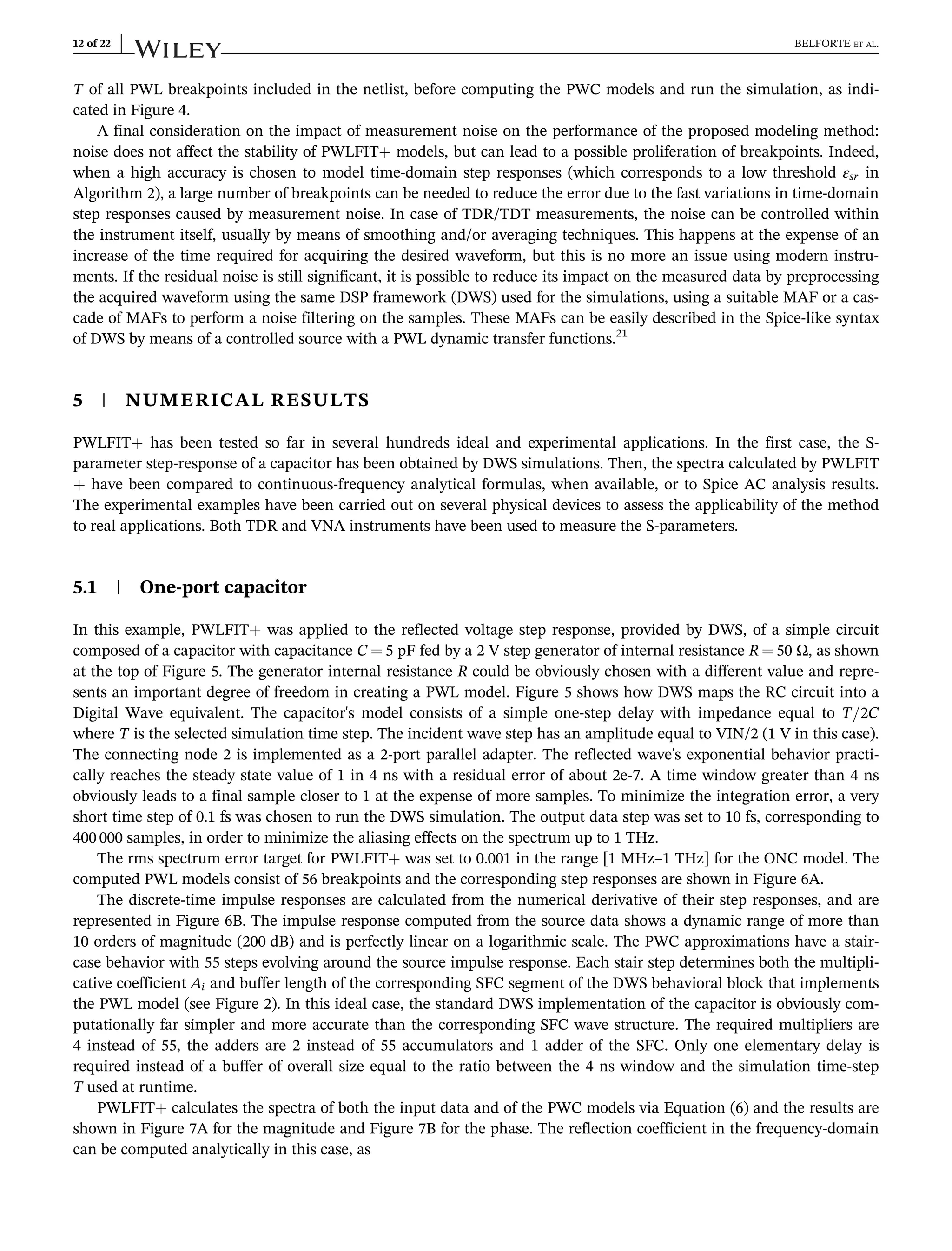 T of all PWL breakpoints included in the netlist, before computing the PWC models and run the simulation, as indi-
cated in Figure 4.
A final consideration on the impact of measurement noise on the performance of the proposed modeling method:
noise does not affect the stability of PWLFIT+ models, but can lead to a possible proliferation of breakpoints. Indeed,
when a high accuracy is chosen to model time-domain step responses (which corresponds to a low threshold εsr in
Algorithm 2), a large number of breakpoints can be needed to reduce the error due to the fast variations in time-domain
step responses caused by measurement noise. In case of TDR/TDT measurements, the noise can be controlled within
the instrument itself, usually by means of smoothing and/or averaging techniques. This happens at the expense of an
increase of the time required for acquiring the desired waveform, but this is no more an issue using modern instru-
ments. If the residual noise is still significant, it is possible to reduce its impact on the measured data by preprocessing
the acquired waveform using the same DSP framework (DWS) used for the simulations, using a suitable MAF or a cas-
cade of MAFs to perform a noise filtering on the samples. These MAFs can be easily described in the Spice-like syntax
of DWS by means of a controlled source with a PWL dynamic transfer functions.21
5 | NUMERICAL RESULTS
PWLFIT+ has been tested so far in several hundreds ideal and experimental applications. In the first case, the S-
parameter step-response of a capacitor has been obtained by DWS simulations. Then, the spectra calculated by PWLFIT
+ have been compared to continuous-frequency analytical formulas, when available, or to Spice AC analysis results.
The experimental examples have been carried out on several physical devices to assess the applicability of the method
to real applications. Both TDR and VNA instruments have been used to measure the S-parameters.
5.1 | One-port capacitor
In this example, PWLFIT+ was applied to the reflected voltage step response, provided by DWS, of a simple circuit
composed of a capacitor with capacitance C ¼ 5 pF fed by a 2 V step generator of internal resistance R ¼ 50 Ω, as shown
at the top of Figure 5. The generator internal resistance R could be obviously chosen with a different value and repre-
sents an important degree of freedom in creating a PWL model. Figure 5 shows how DWS maps the RC circuit into a
Digital Wave equivalent. The capacitor's model consists of a simple one-step delay with impedance equal to T=2C
where T is the selected simulation time step. The incident wave step has an amplitude equal to VIN/2 (1 V in this case).
The connecting node 2 is implemented as a 2-port parallel adapter. The reflected wave's exponential behavior practi-
cally reaches the steady state value of 1 in 4 ns with a residual error of about 2e-7. A time window greater than 4 ns
obviously leads to a final sample closer to 1 at the expense of more samples. To minimize the integration error, a very
short time step of 0.1 fs was chosen to run the DWS simulation. The output data step was set to 10 fs, corresponding to
400 000 samples, in order to minimize the aliasing effects on the spectrum up to 1 THz.
The rms spectrum error target for PWLFIT+ was set to 0.001 in the range [1 MHz–1 THz] for the ONC model. The
computed PWL models consist of 56 breakpoints and the corresponding step responses are shown in Figure 6A.
The discrete-time impulse responses are calculated from the numerical derivative of their step responses, and are
represented in Figure 6B. The impulse response computed from the source data shows a dynamic range of more than
10 orders of magnitude (200 dB) and is perfectly linear on a logarithmic scale. The PWC approximations have a stair-
case behavior with 55 steps evolving around the source impulse response. Each stair step determines both the multipli-
cative coefficient Ai and buffer length of the corresponding SFC segment of the DWS behavioral block that implements
the PWL model (see Figure 2). In this ideal case, the standard DWS implementation of the capacitor is obviously com-
putationally far simpler and more accurate than the corresponding SFC wave structure. The required multipliers are
4 instead of 55, the adders are 2 instead of 55 accumulators and 1 adder of the SFC. Only one elementary delay is
required instead of a buffer of overall size equal to the ratio between the 4 ns window and the simulation time-step
T used at runtime.
PWLFIT+ calculates the spectra of both the input data and of the PWC models via Equation (6) and the results are
shown in Figure 7A for the magnitude and Figure 7B for the phase. The reflection coefficient in the frequency-domain
can be computed analytically in this case, as
12 of 22 BELFORTE ET AL.
 