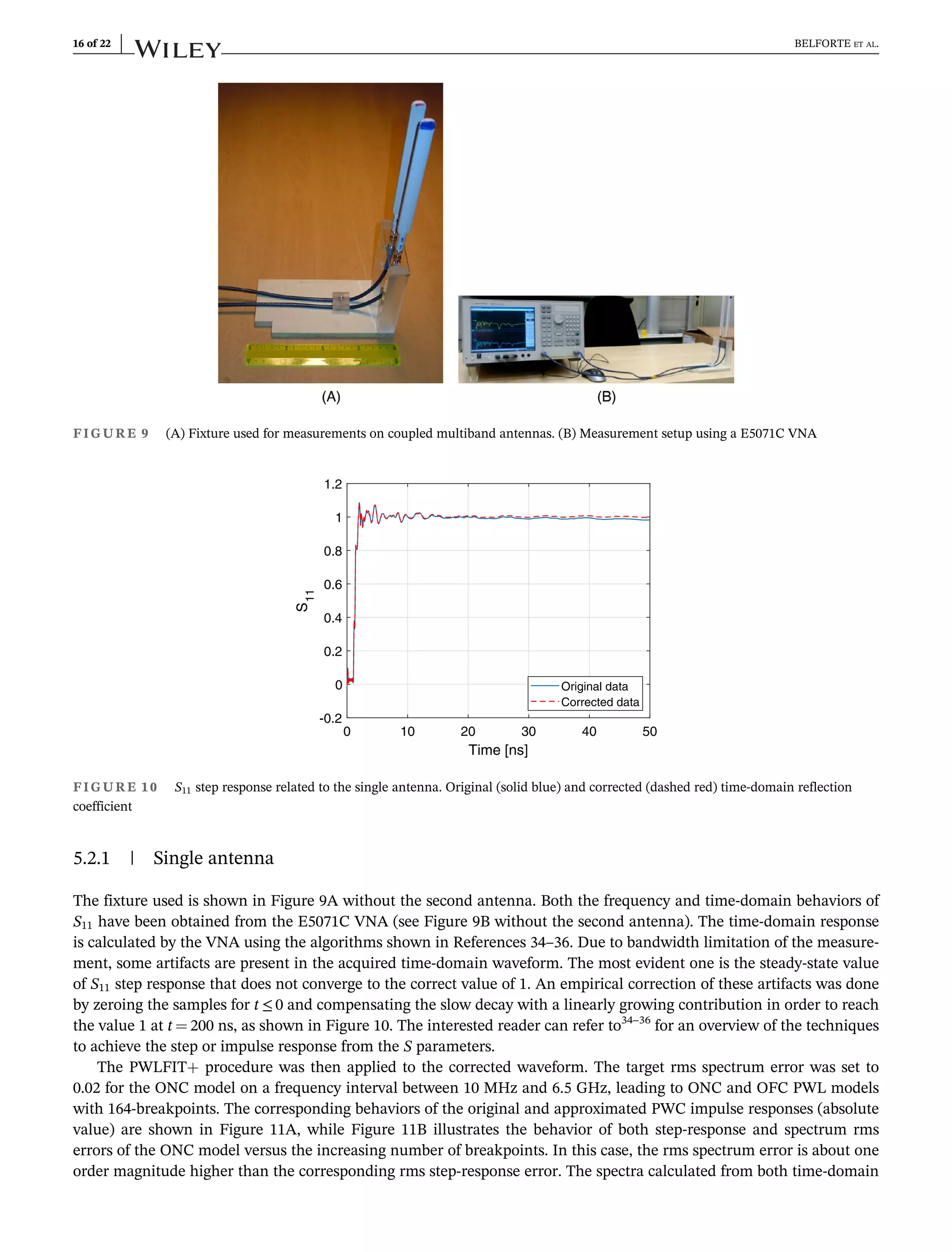 5.2.1 | Single antenna
The fixture used is shown in Figure 9A without the second antenna. Both the frequency and time-domain behaviors of
S11 have been obtained from the E5071C VNA (see Figure 9B without the second antenna). The time-domain response
is calculated by the VNA using the algorithms shown in References 34–36. Due to bandwidth limitation of the measure-
ment, some artifacts are present in the acquired time-domain waveform. The most evident one is the steady-state value
of S11 step response that does not converge to the correct value of 1. An empirical correction of these artifacts was done
by zeroing the samples for t ≤ 0 and compensating the slow decay with a linearly growing contribution in order to reach
the value 1 at t ¼ 200 ns, as shown in Figure 10. The interested reader can refer to34–36
for an overview of the techniques
to achieve the step or impulse response from the S parameters.
The PWLFIT+ procedure was then applied to the corrected waveform. The target rms spectrum error was set to
0.02 for the ONC model on a frequency interval between 10 MHz and 6.5 GHz, leading to ONC and OFC PWL models
with 164-breakpoints. The corresponding behaviors of the original and approximated PWC impulse responses (absolute
value) are shown in Figure 11A, while Figure 11B illustrates the behavior of both step-response and spectrum rms
errors of the ONC model versus the increasing number of breakpoints. In this case, the rms spectrum error is about one
order magnitude higher than the corresponding rms step-response error. The spectra calculated from both time-domain
FIGURE 9 (A) Fixture used for measurements on coupled multiband antennas. (B) Measurement setup using a E5071C VNA
0 10 20 30 40 50
Time [ns]
-0.2
0
0.2
0.4
0.6
0.8
1
1.2
S
11
Original data
Corrected data
FIGURE 10 S11 step response related to the single antenna. Original (solid blue) and corrected (dashed red) time-domain reflection
coefficient
16 of 22 BELFORTE ET AL.
 