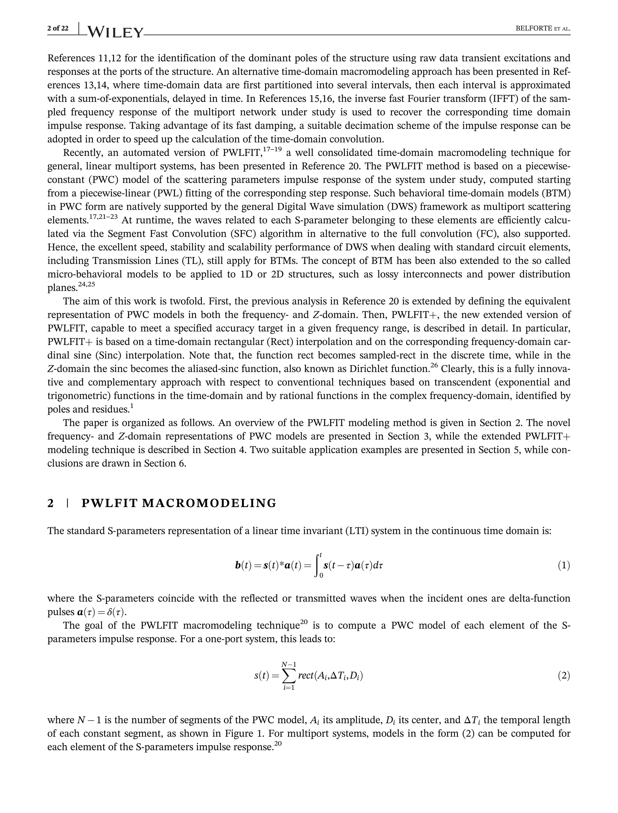 References 11,12 for the identification of the dominant poles of the structure using raw data transient excitations and
responses at the ports of the structure. An alternative time-domain macromodeling approach has been presented in Ref-
erences 13,14, where time-domain data are first partitioned into several intervals, then each interval is approximated
with a sum-of-exponentials, delayed in time. In References 15,16, the inverse fast Fourier transform (IFFT) of the sam-
pled frequency response of the multiport network under study is used to recover the corresponding time domain
impulse response. Taking advantage of its fast damping, a suitable decimation scheme of the impulse response can be
adopted in order to speed up the calculation of the time-domain convolution.
Recently, an automated version of PWLFIT,17–19
a well consolidated time-domain macromodeling technique for
general, linear multiport systems, has been presented in Reference 20. The PWLFIT method is based on a piecewise-
constant (PWC) model of the scattering parameters impulse response of the system under study, computed starting
from a piecewise-linear (PWL) fitting of the corresponding step response. Such behavioral time-domain models (BTM)
in PWC form are natively supported by the general Digital Wave simulation (DWS) framework as multiport scattering
elements.17,21–23
At runtime, the waves related to each S-parameter belonging to these elements are efficiently calcu-
lated via the Segment Fast Convolution (SFC) algorithm in alternative to the full convolution (FC), also supported.
Hence, the excellent speed, stability and scalability performance of DWS when dealing with standard circuit elements,
including Transmission Lines (TL), still apply for BTMs. The concept of BTM has been also extended to the so called
micro-behavioral models to be applied to 1D or 2D structures, such as lossy interconnects and power distribution
planes.24,25
The aim of this work is twofold. First, the previous analysis in Reference 20 is extended by defining the equivalent
representation of PWC models in both the frequency- and Z-domain. Then, PWLFIT+, the new extended version of
PWLFIT, capable to meet a specified accuracy target in a given frequency range, is described in detail. In particular,
PWLFIT+ is based on a time-domain rectangular (Rect) interpolation and on the corresponding frequency-domain car-
dinal sine (Sinc) interpolation. Note that, the function rect becomes sampled-rect in the discrete time, while in the
Z-domain the sinc becomes the aliased-sinc function, also known as Dirichlet function.26
Clearly, this is a fully innova-
tive and complementary approach with respect to conventional techniques based on transcendent (exponential and
trigonometric) functions in the time-domain and by rational functions in the complex frequency-domain, identified by
poles and residues.1
The paper is organized as follows. An overview of the PWLFIT modeling method is given in Section 2. The novel
frequency- and Z-domain representations of PWC models are presented in Section 3, while the extended PWLFIT+
modeling technique is described in Section 4. Two suitable application examples are presented in Section 5, while con-
clusions are drawn in Section 6.
2 | PWLFIT MACROMODELING
The standard S-parameters representation of a linear time invariant (LTI) system in the continuous time domain is:
b t
ð Þ ¼ s t
ð Þ*a t
ð Þ ¼
ðt
0
s t τ
ð Þa τ
ð Þdτ ð1Þ
where the S-parameters coincide with the reflected or transmitted waves when the incident ones are delta-function
pulses a τ
ð Þ ¼ δ τ
ð Þ.
The goal of the PWLFIT macromodeling technique20
is to compute a PWC model of each element of the S-
parameters impulse response. For a one-port system, this leads to:
s t
ð Þ ¼
X
N1
i¼1
rect Ai,ΔTi,Di
ð Þ ð2Þ
where N 1 is the number of segments of the PWC model, Ai its amplitude, Di its center, and ΔTi the temporal length
of each constant segment, as shown in Figure 1. For multiport systems, models in the form (2) can be computed for
each element of the S-parameters impulse response.20
2 of 22 BELFORTE ET AL.
 
