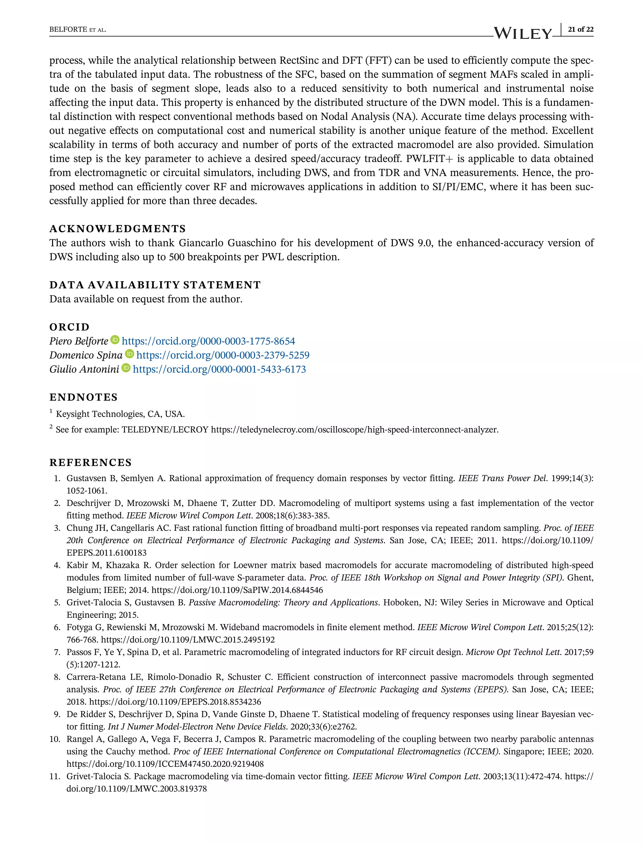 process, while the analytical relationship between RectSinc and DFT (FFT) can be used to efficiently compute the spec-
tra of the tabulated input data. The robustness of the SFC, based on the summation of segment MAFs scaled in ampli-
tude on the basis of segment slope, leads also to a reduced sensitivity to both numerical and instrumental noise
affecting the input data. This property is enhanced by the distributed structure of the DWN model. This is a fundamen-
tal distinction with respect conventional methods based on Nodal Analysis (NA). Accurate time delays processing with-
out negative effects on computational cost and numerical stability is another unique feature of the method. Excellent
scalability in terms of both accuracy and number of ports of the extracted macromodel are also provided. Simulation
time step is the key parameter to achieve a desired speed/accuracy tradeoff. PWLFIT+ is applicable to data obtained
from electromagnetic or circuital simulators, including DWS, and from TDR and VNA measurements. Hence, the pro-
posed method can efficiently cover RF and microwaves applications in addition to SI/PI/EMC, where it has been suc-
cessfully applied for more than three decades.
ACKNOWLEDGMENTS
The authors wish to thank Giancarlo Guaschino for his development of DWS 9.0, the enhanced-accuracy version of
DWS including also up to 500 breakpoints per PWL description.
DATA AVAILABILITY STATEMENT
Data available on request from the author.
ORCID
Piero Belforte https://orcid.org/0000-0003-1775-8654
Domenico Spina https://orcid.org/0000-0003-2379-5259
Giulio Antonini https://orcid.org/0000-0001-5433-6173
ENDNOTES
1
Keysight Technologies, CA, USA.
2
See for example: TELEDYNE/LECROY https://teledynelecroy.com/oscilloscope/high-speed-interconnect-analyzer.
REFERENCES
1. Gustavsen B, Semlyen A. Rational approximation of frequency domain responses by vector fitting. IEEE Trans Power Del. 1999;14(3):
1052-1061.
2. Deschrijver D, Mrozowski M, Dhaene T, Zutter DD. Macromodeling of multiport systems using a fast implementation of the vector
fitting method. IEEE Microw Wirel Compon Lett. 2008;18(6):383-385.
3. Chung JH, Cangellaris AC. Fast rational function fitting of broadband multi-port responses via repeated random sampling. Proc. of IEEE
20th Conference on Electrical Performance of Electronic Packaging and Systems. San Jose, CA; IEEE; 2011. https://doi.org/10.1109/
EPEPS.2011.6100183
4. Kabir M, Khazaka R. Order selection for Loewner matrix based macromodels for accurate macromodeling of distributed high-speed
modules from limited number of full-wave S-parameter data. Proc. of IEEE 18th Workshop on Signal and Power Integrity (SPI). Ghent,
Belgium; IEEE; 2014. https://doi.org/10.1109/SaPIW.2014.6844546
5. Grivet-Talocia S, Gustavsen B. Passive Macromodeling: Theory and Applications. Hoboken, NJ: Wiley Series in Microwave and Optical
Engineering; 2015.
6. Fotyga G, Rewienski M, Mrozowski M. Wideband macromodels in finite element method. IEEE Microw Wirel Compon Lett. 2015;25(12):
766-768. https://doi.org/10.1109/LMWC.2015.2495192
7. Passos F, Ye Y, Spina D, et al. Parametric macromodeling of integrated inductors for RF circuit design. Microw Opt Technol Lett. 2017;59
(5):1207-1212.
8. Carrera-Retana LE, Rimolo-Donadio R, Schuster C. Efficient construction of interconnect passive macromodels through segmented
analysis. Proc. of IEEE 27th Conference on Electrical Performance of Electronic Packaging and Systems (EPEPS). San Jose, CA; IEEE;
2018. https://doi.org/10.1109/EPEPS.2018.8534236
9. De Ridder S, Deschrijver D, Spina D, Vande Ginste D, Dhaene T. Statistical modeling of frequency responses using linear Bayesian vec-
tor fitting. Int J Numer Model-Electron Netw Device Fields. 2020;33(6):e2762.
10. Rangel A, Gallego A, Vega F, Becerra J, Campos R. Parametric macromodeling of the coupling between two nearby parabolic antennas
using the Cauchy method. Proc of IEEE International Conference on Computational Electromagnetics (ICCEM). Singapore; IEEE; 2020.
https://doi.org/10.1109/ICCEM47450.2020.9219408
11. Grivet-Talocia S. Package macromodeling via time-domain vector fitting. IEEE Microw Wirel Compon Lett. 2003;13(11):472-474. https://
doi.org/10.1109/LMWC.2003.819378
BELFORTE ET AL. 21 of 22
 