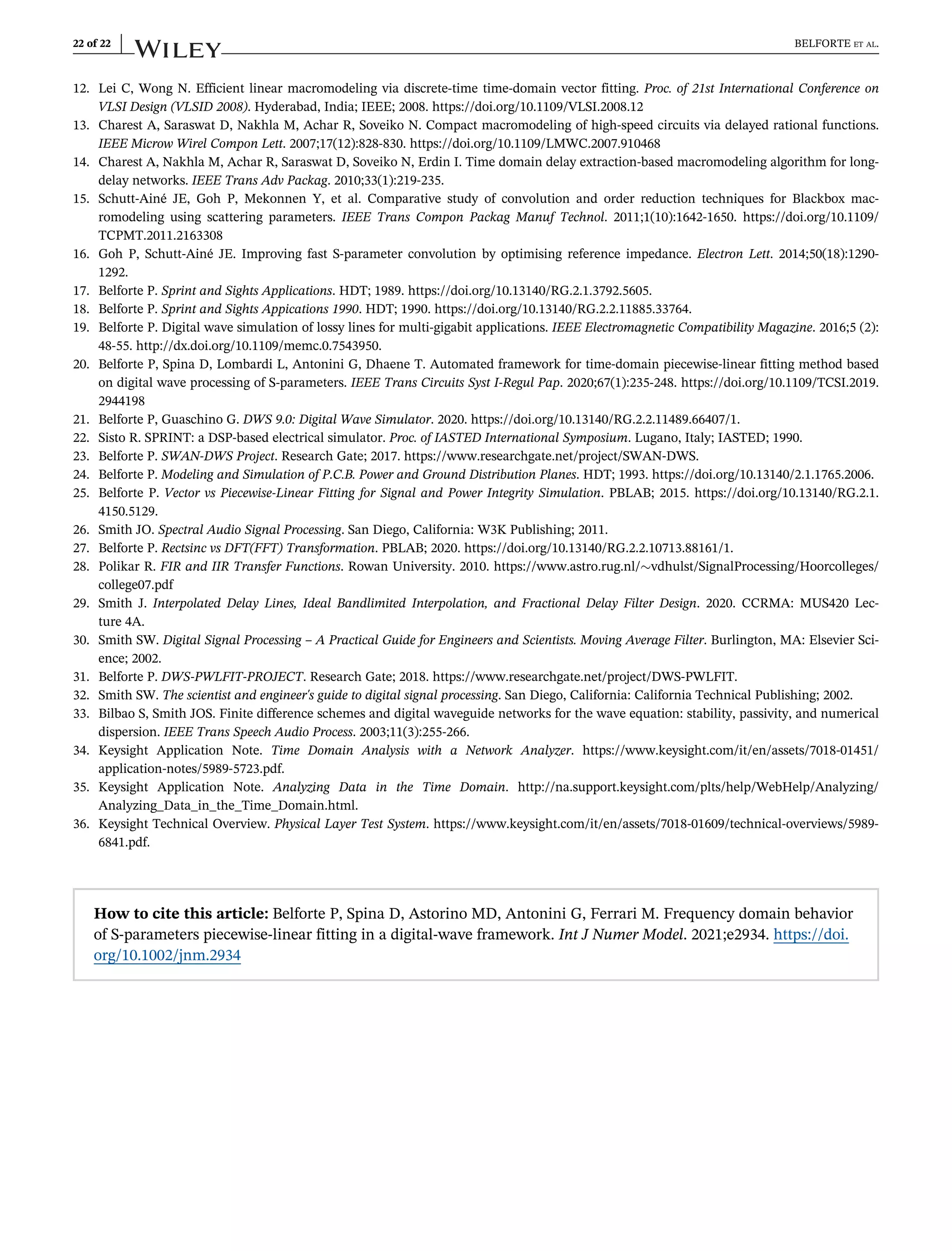 12. Lei C, Wong N. Efficient linear macromodeling via discrete-time time-domain vector fitting. Proc. of 21st International Conference on
VLSI Design (VLSID 2008). Hyderabad, India; IEEE; 2008. https://doi.org/10.1109/VLSI.2008.12
13. Charest A, Saraswat D, Nakhla M, Achar R, Soveiko N. Compact macromodeling of high-speed circuits via delayed rational functions.
IEEE Microw Wirel Compon Lett. 2007;17(12):828-830. https://doi.org/10.1109/LMWC.2007.910468
14. Charest A, Nakhla M, Achar R, Saraswat D, Soveiko N, Erdin I. Time domain delay extraction-based macromodeling algorithm for long-
delay networks. IEEE Trans Adv Packag. 2010;33(1):219-235.
15. Schutt-Ainé JE, Goh P, Mekonnen Y, et al. Comparative study of convolution and order reduction techniques for Blackbox mac-
romodeling using scattering parameters. IEEE Trans Compon Packag Manuf Technol. 2011;1(10):1642-1650. https://doi.org/10.1109/
TCPMT.2011.2163308
16. Goh P, Schutt-Ainé JE. Improving fast S-parameter convolution by optimising reference impedance. Electron Lett. 2014;50(18):1290-
1292.
17. Belforte P. Sprint and Sights Applications. HDT; 1989. https://doi.org/10.13140/RG.2.1.3792.5605.
18. Belforte P. Sprint and Sights Appications 1990. HDT; 1990. https://doi.org/10.13140/RG.2.2.11885.33764.
19. Belforte P. Digital wave simulation of lossy lines for multi-gigabit applications. IEEE Electromagnetic Compatibility Magazine. 2016;5 (2):
48-55. http://dx.doi.org/10.1109/memc.0.7543950.
20. Belforte P, Spina D, Lombardi L, Antonini G, Dhaene T. Automated framework for time-domain piecewise-linear fitting method based
on digital wave processing of S-parameters. IEEE Trans Circuits Syst I-Regul Pap. 2020;67(1):235-248. https://doi.org/10.1109/TCSI.2019.
2944198
21. Belforte P, Guaschino G. DWS 9.0: Digital Wave Simulator. 2020. https://doi.org/10.13140/RG.2.2.11489.66407/1.
22. Sisto R. SPRINT: a DSP-based electrical simulator. Proc. of IASTED International Symposium. Lugano, Italy; IASTED; 1990.
23. Belforte P. SWAN-DWS Project. Research Gate; 2017. https://www.researchgate.net/project/SWAN-DWS.
24. Belforte P. Modeling and Simulation of P.C.B. Power and Ground Distribution Planes. HDT; 1993. https://doi.org/10.13140/2.1.1765.2006.
25. Belforte P. Vector vs Piecewise-Linear Fitting for Signal and Power Integrity Simulation. PBLAB; 2015. https://doi.org/10.13140/RG.2.1.
4150.5129.
26. Smith JO. Spectral Audio Signal Processing. San Diego, California: W3K Publishing; 2011.
27. Belforte P. Rectsinc vs DFT(FFT) Transformation. PBLAB; 2020. https://doi.org/10.13140/RG.2.2.10713.88161/1.
28. Polikar R. FIR and IIR Transfer Functions. Rowan University. 2010. https://www.astro.rug.nl/vdhulst/SignalProcessing/Hoorcolleges/
college07.pdf
29. Smith J. Interpolated Delay Lines, Ideal Bandlimited Interpolation, and Fractional Delay Filter Design. 2020. CCRMA: MUS420 Lec-
ture 4A.
30. Smith SW. Digital Signal Processing – A Practical Guide for Engineers and Scientists. Moving Average Filter. Burlington, MA: Elsevier Sci-
ence; 2002.
31. Belforte P. DWS-PWLFIT-PROJECT. Research Gate; 2018. https://www.researchgate.net/project/DWS-PWLFIT.
32. Smith SW. The scientist and engineer's guide to digital signal processing. San Diego, California: California Technical Publishing; 2002.
33. Bilbao S, Smith JOS. Finite difference schemes and digital waveguide networks for the wave equation: stability, passivity, and numerical
dispersion. IEEE Trans Speech Audio Process. 2003;11(3):255-266.
34. Keysight Application Note. Time Domain Analysis with a Network Analyzer. https://www.keysight.com/it/en/assets/7018-01451/
application-notes/5989-5723.pdf.
35. Keysight Application Note. Analyzing Data in the Time Domain. http://na.support.keysight.com/plts/help/WebHelp/Analyzing/
Analyzing_Data_in_the_Time_Domain.html.
36. Keysight Technical Overview. Physical Layer Test System. https://www.keysight.com/it/en/assets/7018-01609/technical-overviews/5989-
6841.pdf.
How to cite this article: Belforte P, Spina D, Astorino MD, Antonini G, Ferrari M. Frequency domain behavior
of S-parameters piecewise-linear fitting in a digital-wave framework. Int J Numer Model. 2021;e2934. https://doi.
org/10.1002/jnm.2934
22 of 22 BELFORTE ET AL.
 