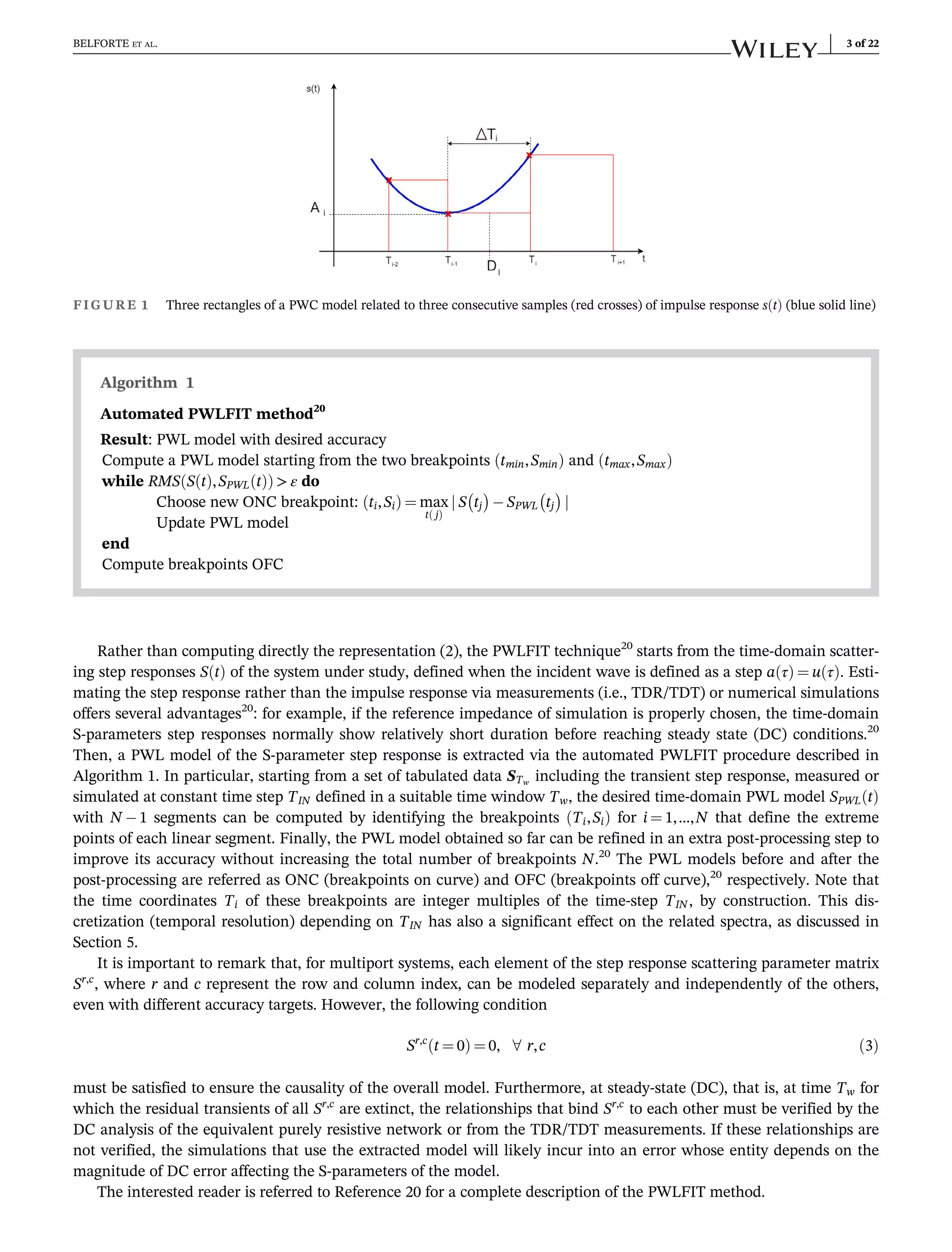 Rather than computing directly the representation (2), the PWLFIT technique20
starts from the time-domain scatter-
ing step responses S t
ð Þ of the system under study, defined when the incident wave is defined as a step a τ
ð Þ ¼ u τ
ð Þ. Esti-
mating the step response rather than the impulse response via measurements (i.e., TDR/TDT) or numerical simulations
offers several advantages20
: for example, if the reference impedance of simulation is properly chosen, the time-domain
S-parameters step responses normally show relatively short duration before reaching steady state (DC) conditions.20
Then, a PWL model of the S-parameter step response is extracted via the automated PWLFIT procedure described in
Algorithm 1. In particular, starting from a set of tabulated data STw
including the transient step response, measured or
simulated at constant time step TIN defined in a suitable time window Tw, the desired time-domain PWL model SPWL t
ð Þ
with N 1 segments can be computed by identifying the breakpoints Ti,Si
ð Þ for i ¼ 1,…,N that define the extreme
points of each linear segment. Finally, the PWL model obtained so far can be refined in an extra post-processing step to
improve its accuracy without increasing the total number of breakpoints N.20
The PWL models before and after the
post-processing are referred as ONC (breakpoints on curve) and OFC (breakpoints off curve),20
respectively. Note that
the time coordinates Ti of these breakpoints are integer multiples of the time-step TIN , by construction. This dis-
cretization (temporal resolution) depending on TIN has also a significant effect on the related spectra, as discussed in
Section 5.
It is important to remark that, for multiport systems, each element of the step response scattering parameter matrix
Sr,c
, where r and c represent the row and column index, can be modeled separately and independently of the others,
even with different accuracy targets. However, the following condition
Sr,c
t ¼ 0
ð Þ ¼ 0, 8 r,c ð3Þ
must be satisfied to ensure the causality of the overall model. Furthermore, at steady-state (DC), that is, at time Tw for
which the residual transients of all Sr,c
are extinct, the relationships that bind Sr,c
to each other must be verified by the
DC analysis of the equivalent purely resistive network or from the TDR/TDT measurements. If these relationships are
not verified, the simulations that use the extracted model will likely incur into an error whose entity depends on the
magnitude of DC error affecting the S-parameters of the model.
The interested reader is referred to Reference 20 for a complete description of the PWLFIT method.
FIGURE 1 Three rectangles of a PWC model related to three consecutive samples (red crosses) of impulse response s t
ð Þ (blue solid line)
Algorithm 1
Automated PWLFIT method20
Result: PWL model with desired accuracy
Compute a PWL model starting from the two breakpoints tmin,Smin
ð Þ and tmax,Smax
ð Þ
while RMS S t
ð Þ,SPWL t
ð Þ
ð Þ  ε do
Choose new ONC breakpoint: ti,Si
ð Þ ¼ max
t j
ð Þ
j S tj
 
SPWL tj
 
j
Update PWL model
end
Compute breakpoints OFC
BELFORTE ET AL. 3 of 22
 