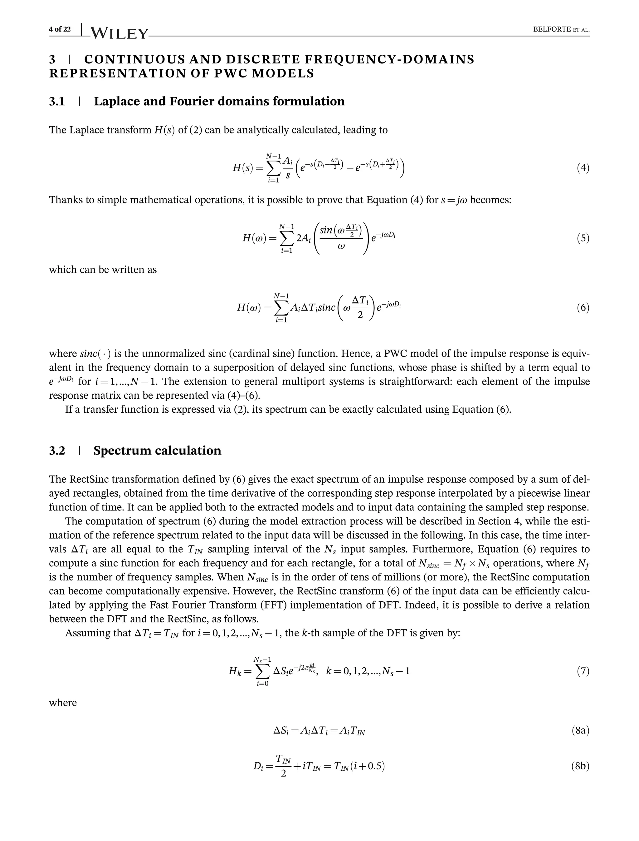 3 | CONTINUOUS AND DISCRETE FREQUENCY-DOMAINS
REPRESENTATION OF PWC MODELS
3.1 | Laplace and Fourier domains formulation
The Laplace transform H s
ð Þ of (2) can be analytically calculated, leading to
H s
ð Þ ¼
X
N1
i¼1
Ai
s
es Di
ΔTi
2
ð Þ es Diþ
ΔTi
2
ð Þ
 
ð4Þ
Thanks to simple mathematical operations, it is possible to prove that Equation (4) for s ¼ jω becomes:
H ω
ð Þ ¼
X
N1
i¼1
2Ai
sin ωΔTi
2
 
ω
!
ejωDi
ð5Þ
which can be written as
H ω
ð Þ ¼
X
N1
i¼1
AiΔTisinc ω
ΔTi
2
 
ejωDi
ð6Þ
where sinc 
ð Þ is the unnormalized sinc (cardinal sine) function. Hence, a PWC model of the impulse response is equiv-
alent in the frequency domain to a superposition of delayed sinc functions, whose phase is shifted by a term equal to
ejωDi
for i ¼ 1,…,N 1. The extension to general multiport systems is straightforward: each element of the impulse
response matrix can be represented via (4)–(6).
If a transfer function is expressed via (2), its spectrum can be exactly calculated using Equation (6).
3.2 | Spectrum calculation
The RectSinc transformation defined by (6) gives the exact spectrum of an impulse response composed by a sum of del-
ayed rectangles, obtained from the time derivative of the corresponding step response interpolated by a piecewise linear
function of time. It can be applied both to the extracted models and to input data containing the sampled step response.
The computation of spectrum (6) during the model extraction process will be described in Section 4, while the esti-
mation of the reference spectrum related to the input data will be discussed in the following. In this case, the time inter-
vals ΔTi are all equal to the TIN sampling interval of the Ns input samples. Furthermore, Equation (6) requires to
compute a sinc function for each frequency and for each rectangle, for a total of Nsinc = Nf Ns operations, where Nf
is the number of frequency samples. When Nsinc is in the order of tens of millions (or more), the RectSinc computation
can become computationally expensive. However, the RectSinc transform (6) of the input data can be efficiently calcu-
lated by applying the Fast Fourier Transform (FFT) implementation of DFT. Indeed, it is possible to derive a relation
between the DFT and the RectSinc, as follows.
Assuming that ΔTi ¼ TIN for i ¼ 0,1,2,…,Ns 1, the k-th sample of the DFT is given by:
Hk ¼
X
Ns1
i¼0
ΔSiej2π ki
Ns , k ¼ 0,1,2,…,Ns 1 ð7Þ
where
ΔSi ¼ AiΔTi ¼ AiTIN ð8aÞ
Di ¼
TIN
2
þiTIN ¼ TIN iþ0:5
ð Þ ð8bÞ
4 of 22 BELFORTE ET AL.
 