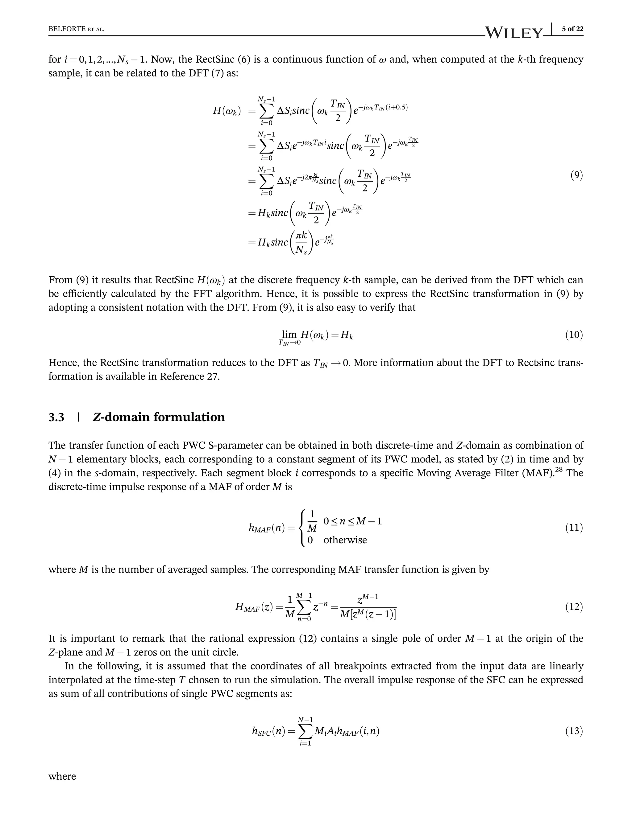 for i ¼ 0,1,2,…,Ns 1. Now, the RectSinc (6) is a continuous function of ω and, when computed at the k-th frequency
sample, it can be related to the DFT (7) as:
H ωk
ð Þ ¼
X
Ns1
i¼0
ΔSisinc ωk
TIN
2
 
ejωkTIN iþ0:5
ð Þ
¼
X
Ns1
i¼0
ΔSiejωkTIN i
sinc ωk
TIN
2
 
ejωk
TIN
2
¼
X
Ns1
i¼0
ΔSiej2π ki
Ns sinc ωk
TIN
2
 
ejωk
TIN
2
¼ Hksinc ωk
TIN
2
 
ejωk
TIN
2
¼ Hksinc
πk
Ns
 
ejπk
Ns
ð9Þ
From (9) it results that RectSinc H ωk
ð Þ at the discrete frequency k-th sample, can be derived from the DFT which can
be efficiently calculated by the FFT algorithm. Hence, it is possible to express the RectSinc transformation in (9) by
adopting a consistent notation with the DFT. From (9), it is also easy to verify that
lim
TIN !0
H ωk
ð Þ ¼ Hk ð10Þ
Hence, the RectSinc transformation reduces to the DFT as TIN ! 0. More information about the DFT to Rectsinc trans-
formation is available in Reference 27.
3.3 | Z-domain formulation
The transfer function of each PWC S-parameter can be obtained in both discrete-time and Z-domain as combination of
N 1 elementary blocks, each corresponding to a constant segment of its PWC model, as stated by (2) in time and by
(4) in the s-domain, respectively. Each segment block i corresponds to a specific Moving Average Filter (MAF).28
The
discrete-time impulse response of a MAF of order M is
hMAF n
ð Þ ¼
1
M
0 ≤ n ≤ M 1
0 otherwise
8

:
ð11Þ
where M is the number of averaged samples. The corresponding MAF transfer function is given by
HMAF z
ð Þ ¼
1
M
X
M1
n¼0
zn
¼
zM1
M zM z 1
ð Þ
½ 
ð12Þ
It is important to remark that the rational expression (12) contains a single pole of order M 1 at the origin of the
Z-plane and M 1 zeros on the unit circle.
In the following, it is assumed that the coordinates of all breakpoints extracted from the input data are linearly
interpolated at the time-step T chosen to run the simulation. The overall impulse response of the SFC can be expressed
as sum of all contributions of single PWC segments as:
hSFC n
ð Þ ¼
X
N1
i¼1
MiAihMAF i,n
ð Þ ð13Þ
where
BELFORTE ET AL. 5 of 22
 
