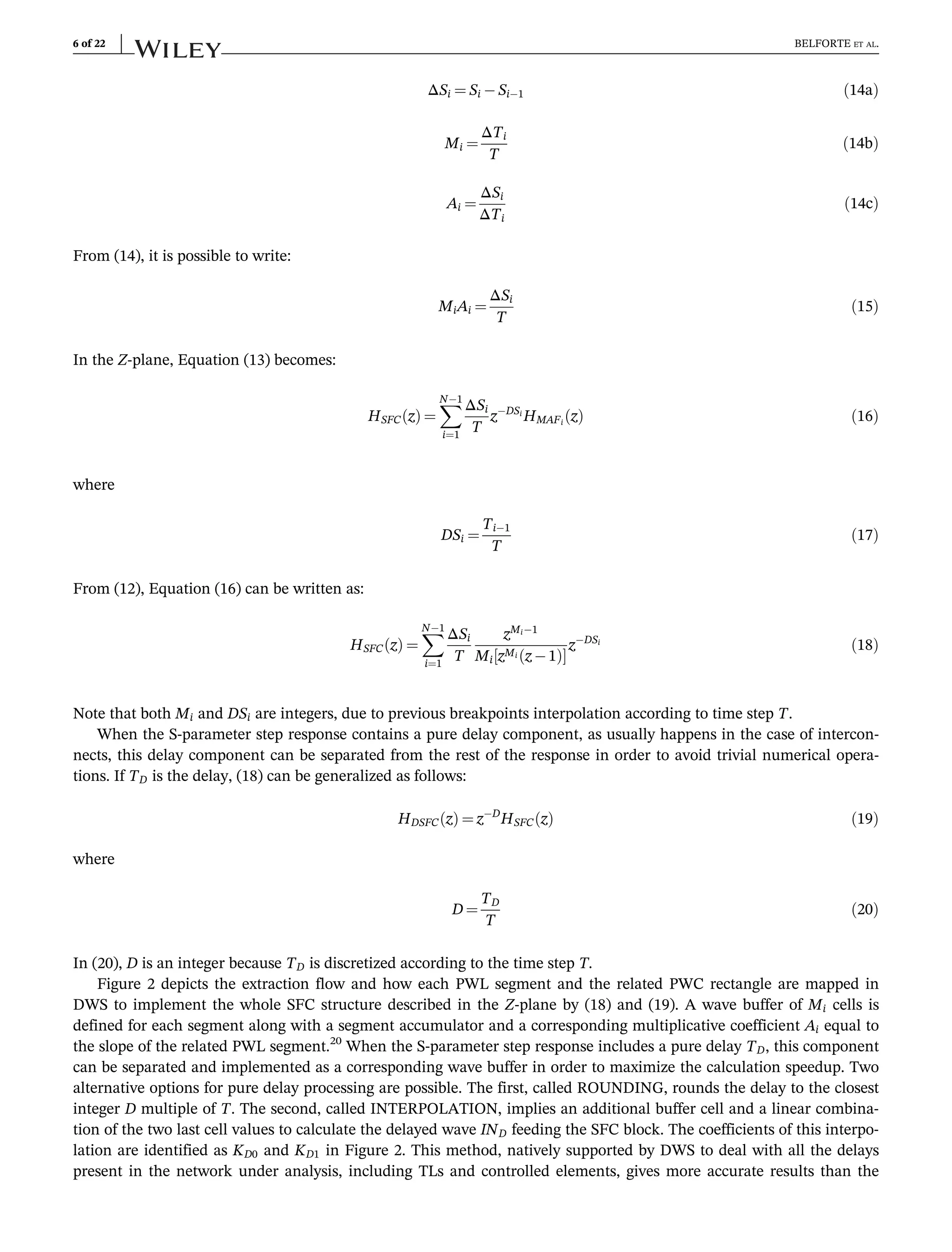 ΔSi ¼ Si Si1 ð14aÞ
Mi ¼
ΔTi
T
ð14bÞ
Ai ¼
ΔSi
ΔTi
ð14cÞ
From (14), it is possible to write:
MiAi ¼
ΔSi
T
ð15Þ
In the Z-plane, Equation (13) becomes:
HSFC z
ð Þ ¼
X
N1
i¼1
ΔSi
T
zDSi
HMAFi
z
ð Þ ð16Þ
where
DSi ¼
Ti1
T
ð17Þ
From (12), Equation (16) can be written as:
HSFC z
ð Þ ¼
X
N1
i¼1
ΔSi
T
zMi1
Mi zMi z 1
ð Þ
½ 
zDSi
ð18Þ
Note that both Mi and DSi are integers, due to previous breakpoints interpolation according to time step T.
When the S-parameter step response contains a pure delay component, as usually happens in the case of intercon-
nects, this delay component can be separated from the rest of the response in order to avoid trivial numerical opera-
tions. If TD is the delay, (18) can be generalized as follows:
HDSFC z
ð Þ ¼ zD
HSFC z
ð Þ ð19Þ
where
D ¼
TD
T
ð20Þ
In (20), D is an integer because TD is discretized according to the time step T.
Figure 2 depicts the extraction flow and how each PWL segment and the related PWC rectangle are mapped in
DWS to implement the whole SFC structure described in the Z-plane by (18) and (19). A wave buffer of Mi cells is
defined for each segment along with a segment accumulator and a corresponding multiplicative coefficient Ai equal to
the slope of the related PWL segment.20
When the S-parameter step response includes a pure delay TD, this component
can be separated and implemented as a corresponding wave buffer in order to maximize the calculation speedup. Two
alternative options for pure delay processing are possible. The first, called ROUNDING, rounds the delay to the closest
integer D multiple of T. The second, called INTERPOLATION, implies an additional buffer cell and a linear combina-
tion of the two last cell values to calculate the delayed wave IND feeding the SFC block. The coefficients of this interpo-
lation are identified as KD0 and KD1 in Figure 2. This method, natively supported by DWS to deal with all the delays
present in the network under analysis, including TLs and controlled elements, gives more accurate results than the
6 of 22 BELFORTE ET AL.
 