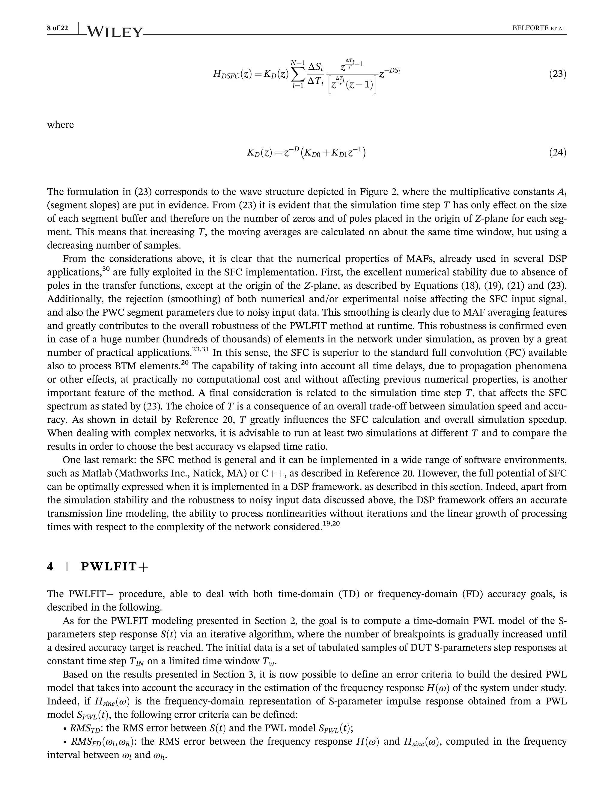 HDSFC z
ð Þ ¼ KD z
ð Þ
X
N1
i¼1
ΔSi
ΔTi
z
ΔTi
T 1
z
ΔTi
T z 1
ð Þ
h izDSi
ð23Þ
where
KD z
ð Þ ¼ zD
KD0 þKD1z1
 
ð24Þ
The formulation in (23) corresponds to the wave structure depicted in Figure 2, where the multiplicative constants Ai
(segment slopes) are put in evidence. From (23) it is evident that the simulation time step T has only effect on the size
of each segment buffer and therefore on the number of zeros and of poles placed in the origin of Z-plane for each seg-
ment. This means that increasing T, the moving averages are calculated on about the same time window, but using a
decreasing number of samples.
From the considerations above, it is clear that the numerical properties of MAFs, already used in several DSP
applications,30
are fully exploited in the SFC implementation. First, the excellent numerical stability due to absence of
poles in the transfer functions, except at the origin of the Z-plane, as described by Equations (18), (19), (21) and (23).
Additionally, the rejection (smoothing) of both numerical and/or experimental noise affecting the SFC input signal,
and also the PWC segment parameters due to noisy input data. This smoothing is clearly due to MAF averaging features
and greatly contributes to the overall robustness of the PWLFIT method at runtime. This robustness is confirmed even
in case of a huge number (hundreds of thousands) of elements in the network under simulation, as proven by a great
number of practical applications.23,31
In this sense, the SFC is superior to the standard full convolution (FC) available
also to process BTM elements.20
The capability of taking into account all time delays, due to propagation phenomena
or other effects, at practically no computational cost and without affecting previous numerical properties, is another
important feature of the method. A final consideration is related to the simulation time step T, that affects the SFC
spectrum as stated by (23). The choice of T is a consequence of an overall trade-off between simulation speed and accu-
racy. As shown in detail by Reference 20, T greatly influences the SFC calculation and overall simulation speedup.
When dealing with complex networks, it is advisable to run at least two simulations at different T and to compare the
results in order to choose the best accuracy vs elapsed time ratio.
One last remark: the SFC method is general and it can be implemented in a wide range of software environments,
such as Matlab (Mathworks Inc., Natick, MA) or C++, as described in Reference 20. However, the full potential of SFC
can be optimally expressed when it is implemented in a DSP framework, as described in this section. Indeed, apart from
the simulation stability and the robustness to noisy input data discussed above, the DSP framework offers an accurate
transmission line modeling, the ability to process nonlinearities without iterations and the linear growth of processing
times with respect to the complexity of the network considered.19,20
4 | PWLFIT+
The PWLFIT+ procedure, able to deal with both time-domain (TD) or frequency-domain (FD) accuracy goals, is
described in the following.
As for the PWLFIT modeling presented in Section 2, the goal is to compute a time-domain PWL model of the S-
parameters step response S t
ð Þ via an iterative algorithm, where the number of breakpoints is gradually increased until
a desired accuracy target is reached. The initial data is a set of tabulated samples of DUT S-parameters step responses at
constant time step TIN on a limited time window Tw.
Based on the results presented in Section 3, it is now possible to define an error criteria to build the desired PWL
model that takes into account the accuracy in the estimation of the frequency response H ω
ð Þ of the system under study.
Indeed, if Hsinc ω
ð Þ is the frequency-domain representation of S-parameter impulse response obtained from a PWL
model SPWL t
ð Þ, the following error criteria can be defined:
• RMSTD: the RMS error between S t
ð Þ and the PWL model SPWL t
ð Þ;
• RMSFD ωl,ωh
ð Þ: the RMS error between the frequency response H ω
ð Þ and Hsinc ω
ð Þ, computed in the frequency
interval between ωl and ωh.
8 of 22 BELFORTE ET AL.
 