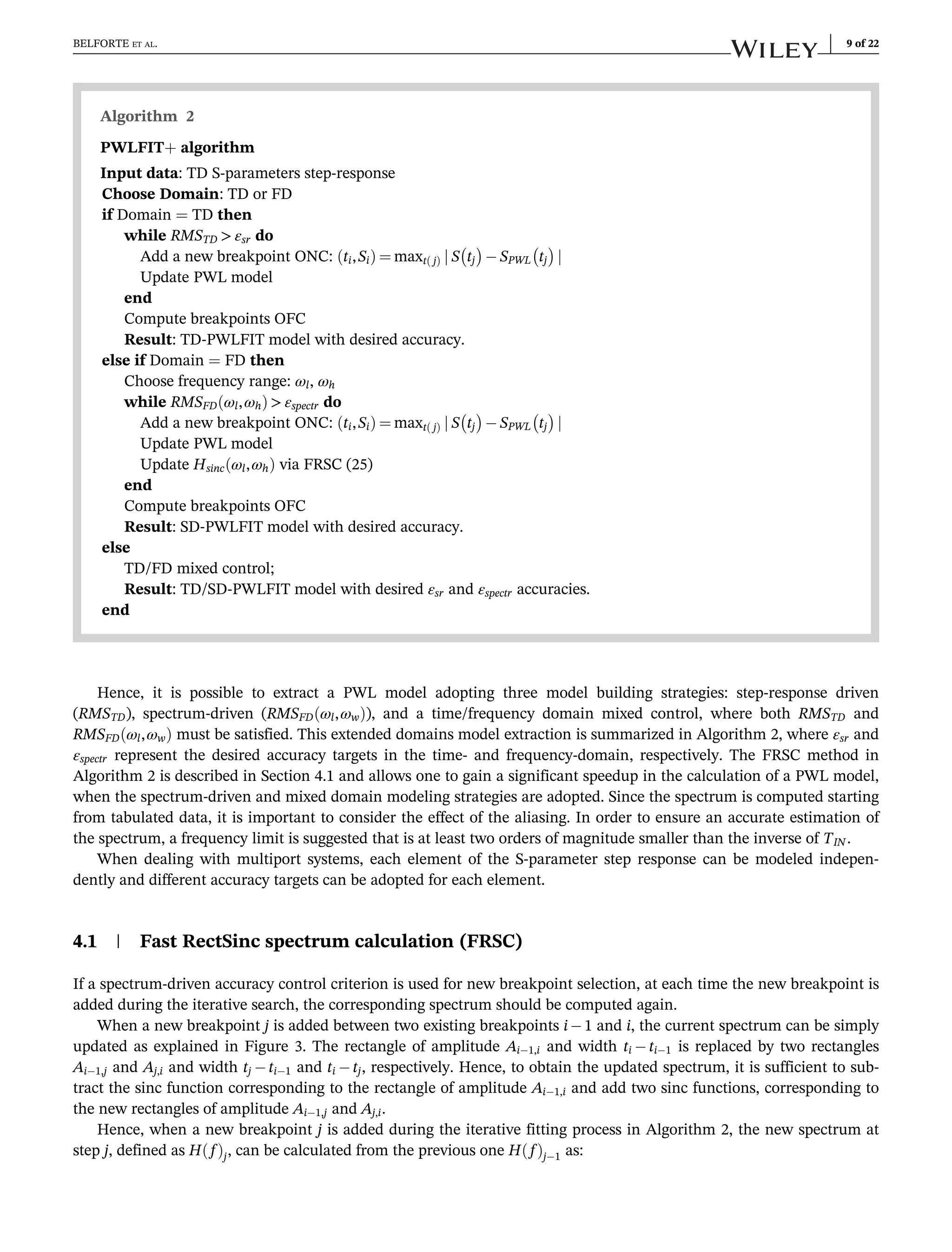 Hence, it is possible to extract a PWL model adopting three model building strategies: step-response driven
(RMSTD), spectrum-driven (RMSFD ωl,ωw
ð Þ), and a time/frequency domain mixed control, where both RMSTD and
RMSFD ωl,ωw
ð Þ must be satisfied. This extended domains model extraction is summarized in Algorithm 2, where εsr and
εspectr represent the desired accuracy targets in the time- and frequency-domain, respectively. The FRSC method in
Algorithm 2 is described in Section 4.1 and allows one to gain a significant speedup in the calculation of a PWL model,
when the spectrum-driven and mixed domain modeling strategies are adopted. Since the spectrum is computed starting
from tabulated data, it is important to consider the effect of the aliasing. In order to ensure an accurate estimation of
the spectrum, a frequency limit is suggested that is at least two orders of magnitude smaller than the inverse of TIN .
When dealing with multiport systems, each element of the S-parameter step response can be modeled indepen-
dently and different accuracy targets can be adopted for each element.
4.1 | Fast RectSinc spectrum calculation (FRSC)
If a spectrum-driven accuracy control criterion is used for new breakpoint selection, at each time the new breakpoint is
added during the iterative search, the corresponding spectrum should be computed again.
When a new breakpoint j is added between two existing breakpoints i1 and i, the current spectrum can be simply
updated as explained in Figure 3. The rectangle of amplitude Ai1,i and width ti ti1 is replaced by two rectangles
Ai1,j and Aj,i and width tj ti1 and ti tj, respectively. Hence, to obtain the updated spectrum, it is sufficient to sub-
tract the sinc function corresponding to the rectangle of amplitude Ai1,i and add two sinc functions, corresponding to
the new rectangles of amplitude Ai1,j and Aj,i.
Hence, when a new breakpoint j is added during the iterative fitting process in Algorithm 2, the new spectrum at
step j, defined as H f
ð Þj, can be calculated from the previous one H f
ð Þj1 as:
Algorithm 2
PWLFIT+ algorithm
Input data: TD S-parameters step-response
Choose Domain: TD or FD
if Domain = TD then
while RMSTD  εsr do
Add a new breakpoint ONC: ti,Si
ð Þ ¼ maxt j
ð Þ j S tj
 
SPWL tj
 
j
Update PWL model
end
Compute breakpoints OFC
Result: TD-PWLFIT model with desired accuracy.
else if Domain = FD then
Choose frequency range: ωl, ωh
while RMSFD ωl,ωh
ð Þ  εspectr do
Add a new breakpoint ONC: ti,Si
ð Þ ¼ maxt j
ð Þ j S tj
 
SPWL tj
 
j
Update PWL model
Update Hsinc ωl,ωh
ð Þ via FRSC (25)
end
Compute breakpoints OFC
Result: SD-PWLFIT model with desired accuracy.
else
TD/FD mixed control;
Result: TD/SD-PWLFIT model with desired εsr and εspectr accuracies.
end
BELFORTE ET AL. 9 of 22
 