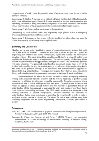 Australasian Journal of Construction Economics and Building Conference Series
Sepasgozar, S. and Bernold, L. (2012) ‘Engineering sketching: a valuable tool in construction’, Australasian Journal of
Construction Economics and Building, Conference Series, 12 (1) 62-72
71
comprehension of truck cranes. In particular, none of the telescoping crane booms could be
deployed correctly.
Competency B: Student A shows a tower without sufficient stability, lack of hitching details,
and a crane without outriggers. Student B draws a non-vertical hitching arrangement that was
repeatedly discussed as being unacceptably dangerous. In addition, the trucks rest on their
tires, a clear violation of basic requirements that were mentioned repeatedly in class.
Competency C: Workplace safety was ignored by both students.
Competency D: Both students lacked any preparatory steps, plan of action or emergency
procedures in the event that problems occurred.
Competency E: It is apparent that neither reflective thinking has taken place, nor were the
cranes drawn neatly, nor with any artistic sophistication.
Summary and Conclusion
Sketches have a long history as effective means of representing complex systems that could
take 1,000 words to describe. Leonardo da Vinci and Agricola are just two “giants” of
engineering that embraced this tool to communicate, explain and “narrate” the behaviour of
complex systems. This paper argued that sketching could also be a powerful tool to boost
teaching and learning of subjects in engineering. The unique capacity of sketching allows
students to demonstrate how to apply learned principles to “virtual” but nevertheless pertinent
real-world situations. The presented model based on assessment criteria helps to reveal the
level of understand by the way the student portrays key elements in the engineering sketch.
The heart of the proposed concept is the non-verbal and non-mathematical approach to
demonstrate deep understanding. The paper also revealed how sketches assist students to
deeply understand construction systems and equipment in static and dynamic conditions.
Comprehension on the part of the students has to be exhibited by logically and safely
relating tasks, structural elements, actuators and the motions necessary to produce desired
outcomes. In addition, sketching can be readily leveraged by formative assessment where
students learn how to review and improve their own work. The models need to express how
forces are applied to create desired motions and how stability is guaranteed. Finally, an
understanding of the steps required to guarantee the safety and health of everybody has to
result in the necessary safety provisions. The ESTL model is offered as a framework to link
learning outcomes to desired competencies, outcome attributes and measures of
understanding. Future work is dedicated to generalize the present model in order to make it
applicable to other courses in engineering. The use of the matrix was explained using three
sketching assignments for the course Engineering Construction, a second year course at
UNSW.
References
Barr, R.E. (2004) 'The current status of graphical communication in engineering education.'
Frontiers in Education, 2004. FIE 2004. 34th Annual.
Company, P., Piquer, A., Contero, M. and Naya, F. (2005). 'A survey on geometrical
reconstruction as a core technology to sketch-based modeling.' Computers &amp;
Graphics, 29, 892-904.
 