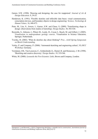 Australasian Journal of Construction Economics and Building Conference Series
Sepasgozar, S. and Bernold, L. (2012) ‘Engineering sketching: a valuable tool in construction’, Australasian Journal of
Construction Economics and Building, Conference Series, 12 (1) 62-72
72
Garner, S.W. (1990). 'Drawing and designing: the case for reappraisal.' Journal of Art &
Design Education, 9, 39-55.
Henderson, K. (1991). 'Flexible sketches and inflexible data bases: visual communication,
conscription devices, and boundary objects in design engineering.' Science, Technology &
Human Values, 16, 448-473.
Prats, M., Lim, S., Jowers, I., Garner, S.W. and Chase, S. (2009). 'Transforming shape in
design: observations from studies of sketching'. Design Studies, 30, 503-520.
Reynolds, S., Johnson, J., Piburn M., Leedy, D., Coyan J., Busch, M. and Gilbert, J. (2005).
Visualization in undergraduate geology courses, Visualization in Science Education,
Springer, Netherlands.
Tversky, B. (2002). 'What do sketches day about thinking?' Proc., AAAI Spring Symposium
on Sketch Understanding.
Varley, P. and Company, P. (2008). 'Automated sketching and engineering culture', VL/HCC
Workshop. Germany.
Verstijnen, I.M., Van Leeuwen, C., Goldschmidt, G., Hamel, R. and Hennessey, J. M. (1998).
'Sketching and creative discovery.' Design Studies, 19, 519-546.
White, M. (2000). Leonardo the First Scientist. Little, Brown and Company, London.
 