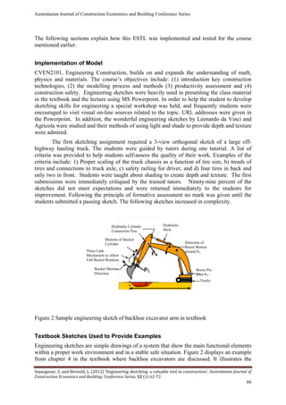Australasian Journal of Construction Economics and Building Conference Series
Sepasgozar, S. and Bernold, L. (2012) ‘Engineering sketching: a valuable tool in construction’, Australasian Journal of
Construction Economics and Building, Conference Series, 12 (1) 62-72
66
The following sections explain how this ESTL was implemented and tested for the course
mentioned earlier.
Implementation of Model
CVEN2101, Engineering Construction, builds on and expands the understanding of math,
physics and materials. The course’s objectives include: (1) introduction key construction
technologies, (2) the modelling process and methods (3) productivity assessment and (4)
construction safety. Engineering sketches were heavily used in presenting the class material
in the textbook and the lecture using MS Powerpoint. In order to help the student to develop
sketching skills for engineering a special workshop was held, and frequently students were
encouraged to visit visual on-line sources related to the topic. URL addresses were given in
the Powerpoint. In addition, the wonderful engineering sketches by Leonardo da Vinci and
Agricola were studied and their methods of using light and shade to provide depth and texture
were admired.
The first sketching assignment required a 3-view orthogonal sketch of a large off-
highway hauling truck. The students were guided by tutors during one tutorial. A list of
criteria was provided to help students self-assess the quality of their work. Examples of the
criteria include: 1) Proper scaling of the truck chassis as a function of tire size, b) treads of
tires and connections to truck axle, c) safety railing for driver, and d) four tires in back and
only two in front. Students were taught about shading to create depth and texture. The first
submissions were immediately critiqued by the trained tutors. Ninety-nine percent of the
sketches did not meet expectations and were returned immediately to the students for
improvement. Following the principle of formative assessment no mark was given until the
students submitted a passing sketch. The following sketches increased in complexity.
Figure 2 Sample engineering sketch of backhoe excavator arm in textbook
Textbook Sketches Used to Provide Examples
Engineering sketches are simple drawings of a system that show the main functional elements
within a proper work environment and in a stable safe situation. Figure 2 displays an example
from chapter 4 in the textbook where backhoe excavators are discussed. It illustrates the
Bucket Motion
Direction
Boom Pin
Joint PA
Hydraulic
Stick
Tracks
Hydraulic Cylinder
Connection Pins
Motions of Bucket
Cylinder Direction of
Boom Motion
around PAThree Link
Mechanism to Allow
Full Bucket Rotation
 