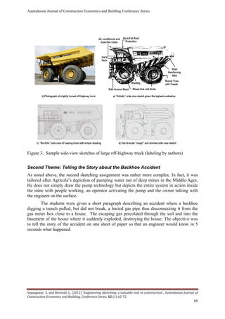 Australasian Journal of Construction Economics and Building Conference Series
Sepasgozar, S. and Bernold, L. (2012) ‘Engineering sketching: a valuable tool in construction’, Australasian Journal of
Construction Economics and Building, Conference Series, 12 (1) 62-72
68
Figure 3. Sample side-view sketches of large off-highway truck (labeling by authors)
Second Theme: Telling the Story about the Backhoe Accident
As noted above, the second sketching assignment was rather more complex. In fact, it was
tailored after Agricola’s depiction of pumping water out of deep mines in the Middle-Ages.
He does not simply draw the pump technology but depicts the entire system in action inside
the mine with people working, an operator activating the pump and the owner talking with
the engineer on the surface.
The students were given a short paragraph describing an accident where a backhoe
digging a trench pulled, but did not break, a buried gas pipe thus disconnecting it from the
gas meter box close to a house. The escaping gas percolated through the soil and into the
basement of the house where it suddenly exploded, destroying the house. The objective was
to tell the story of the accident on one sheet of paper so that an engineer would know in 5
seconds what happened.
 