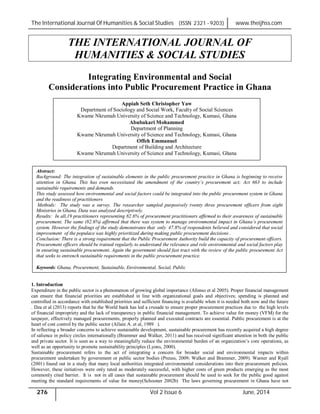 The International Journal Of Humanities & Social Studies (ISSN 2321 - 9203) www.theijhss.com
276 Vol 2 Issue 6 June, 2014
THE INTERNATIONAL JOURNAL OF
HUMANITIES & SOCIAL STUDIES
Integrating Environmental and Social
Considerations into Public Procurement Practice in Ghana
1. Introduction
Expenditure in the public sector is a phenomenon of growing global importance (Afonso et al 2005). Proper financial management
can ensure that financial priorities are established in line with organizational goals and objectives; spending is planned and
controlled in accordance with established priorities and sufficient financing is available when it is needed both now and the future
. Dza et al (2013) reports that he the World bank has led a crusade to ensure proper procurement practices due to the high levels
of financial impropriety and the lack of transparency in public financial management. To achieve value for money (VFM) for the
taxpayer, effectively managed procurements, properly planned and executed contracts are essential. Public procurement is at the
heart of cost control by the public sector (Allain A. et al, 1989 ).
In reflecting a broader concerns to achieve sustainable development, sustainable procurement has recently acquired a high degree
of salience in policy circles internationally (Brammer and Walker, 2011) and has received significant attention in both the public
and private sector. It is seen as a way to meaningfully reduce the environmental burden of an organization’s core operations, as
well as an opportunity to promote sustainability principles (Lyons, 2000).
Sustainable procurement refers to the act of integrating a concern for broader social and environmental impacts within
procurement undertaken by government or public sector bodies (Preuss, 2009; Walker and Brammer, 2009). Warner and Ryall
(2001) found out in a study that many local authorities integrated environmental considerations into their procurement policies.
However, these initiatives were only rated as moderately successful, with higher costs of green products emerging as the most
commonly cited barrier. It is not in all cases that sustainable procurement should be used to seek for the public good against
meeting the standard requirements of value for money(Schooner 2002b) The laws governing procurement in Ghana have not
Appiah Seth Christopher Yaw
Department of Sociology and Social Work, Faculty of Social Sciences
Kwame Nkrumah University of Science and Technology, Kumasi, Ghana
Abubakari Mohammed
Department of Planning
Kwame Nkrumah University of Science and Technology, Kumasi, Ghana
Offeh Emmanuel
Department of Building and Architecture
Kwame Nkrumah University of Science and Technology, Kumasi, Ghana
Abstract:
Background: The integration of sustainable elements in the public procurement practice in Ghana is beginning to receive
attention in Ghana. This has even necessitated the amendment of the country’s procurement act; Act 663 to include
sustainable requirements and demands.
This study assessed how environmental and social factors could be integrated into the public procurement system in Ghana
and the readiness of practitioners
Methods: The study was a survey. The researcher sampled purposively twenty three procurement officers from eight
Ministries in Ghana. Data was analyzed descriptively.
Results: In all,19 practitioners representing 82.6% of procurement practitioners affirmed to their awareness of sustainable
procurement. The same (82.6%) affirmed that there was system to manage environmental impact in Ghana’s procurement
system. However the findings of the study demonstrates that only 47.8% of respondents believed and considered that social
improvement of the populace was highly prioritized during making public procurement decisions .
Conclusion: There is a strong requirement that the Public Procurement Authority build the capacity of procurement officers.
Procurement officers should be trained regularly to understand the relevance and role environmental and social factors play
in ensuring sustainable procurement. Again the government should fast tract with the review of the public procurement Act
that seeks to entrench sustainable requirements in the public procurement practice.
Keywords: Ghana, Procurement, Sustainable, Environmental, Social, Public
 