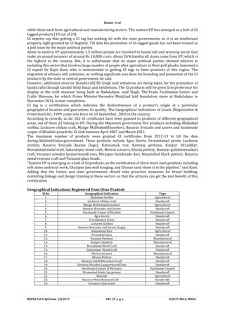 BEPLS Vol 6 Spl issue [1] 2017 581 | P a g e ©2017 AELS, INDIA
while three each from agricultural and manufacturing sectors. The eastern UP has emerged as a hub of GI
tagged products (10 out of 24)
GI experts say that getting a GI tag has nothing do with the state governments, as it is an intellectual
property right granted by GI Registry. Till date the promotion of GI-tagged goods has not been treated as
a poll issue by the major political parties.
Alone in eastern UP approximately 1.5 million people are involved in handicraft and weaving sector that
make an annual turnover of around Rs 18,000 crore. About 26% handicraft items come from UP, which is
the highest in the country. But, it is unfortunate that no major political parties showed interest in
including this sector that involves large number of people after agriculture in their poll planks, lamented a
GI expert Dr Rajni Kant, who is instrumental in getting GI tags to fame products of this region. The
migration of artisans still continues, as nothing significant was done for branding and promotion of the GI
products by the state or central government, he said.
However, additional director (handicraft) BS Singh said initiatives are being taken for the promotion of
handicrafts through Gandhi Shilp Bazar and exhibitions. The GI products will be given first preference for
display at the craft museum being built at BadaLalpur, said Singh. The Trade Facilitation Centre and
Crafts Museum, for which Prime Minister Narendra Modi had laid foundation stone at BadaLalpur in
November 2014, is near completion.
GI tag is a certification which indicates the distinctiveness of a product’s origin at a particular
geographical location and guarantees its quality. The Geographical Indications of Goods (Registration &
Protection) Act, 1999, came into force on 15 September, 2003 in the country.
According to records, so far 282 GI certificates have been granted to products of different geographical
areas, out of them 22 belong to UP. During the Mayawati government five products including Allahabad
surkha, Lucknow chikan craft, Mango MalihabadiDusseheri, Banaras brocade and sarees and handmade
carpet of Bhadohi joined the GI club between April 2007 and March 2011.
The maximum number of products were granted GI certificates from 2012-13 to till the date
during AkhileshYadav government. These products include Agra Durrie, Farrukhabad prints, Lucknow
zardozi, Banaras brocade &saree (logo), Kalanamak rice, Kannauj perfume, Kanpur 581addler,
Moradabad metal craft, Saharanpur wood craft, Meerut scissors, Khurja pottery, Banaras gulabimeenakari
craft, Varanasi wooden lacquerware& toys, Mirzapur handmade dari, Nizamabad black pottery, Banaras
metal repouse craft and Varanasi glass beads.
“Eastern UP is emerging as a hub of GI products, as the certification of three more such products including
soft stone undercut work, Ghazipur jute wall hanging, and Chunar sand stone is in the pipeline,” said Kant.
Adding that the Centre and state governments should take proactive measures for brand building,
marketing linkage and design training in these sectors so that the artisans can get the real benefit of this
certification.
Geographical Indications Registered from Uttar Pradesh
Sl.No Geographical Indication Type
1. Allahabad Surkha Agricultural
2. Lucknow Chikan Craft Handicraft
3. Mango MalihabadiDusseheri Agricultural
4. Banaras Brocades and Sarees Handicraft
5. Handmade Carpet of Bhadohi Handmade Carpets
6. Agra Durrie Handicraft
7. Farrukhabad Prints Handicraft
8. Lucknow Zardozi Handicraft
9. Banaras Brocades and Sarees (Logo) Handicraft
10. Kalanamak Rice Agricultural
11. Firozabad Glass Handicraft
12. Kannauj Perfume Manufactured
13. Kanpur Saddlery Manufactured
14. Moradabad Metal Craft Handicraft
15. Saharanpur Wood Craft Handicraft
16. Meerut Scissors Manufactured
17. Khurja Pottery Handicraft
18. Banaras GulabiMeenakari Craft Handicraft
19. Varanasi Wooden Lacquerware&Toys Handicraft
20. Handmade Carpets of Mirzapur Handmade Carpets
21. Nizamabad black clay pottery Handicraft
22. Basmati Agricultural
23. Banaras Metal RepouseCraft Handicrafts
24. Varanasi Glass beads Handicraft
Kumar et al
 