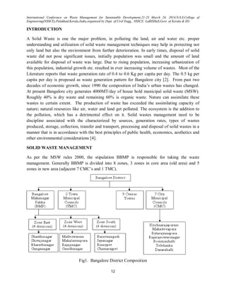 International Conference on Waste Management for Sustainable Development,21-23 March 24, 2014,N.S.S.College of
Engineering(NSSCE),Palakkad,Kerala,India,organized by Dept. of Civil Engg., NSSCE: LaBISHaS,Govt. of Kerala & IEI
12
INTRODUCTION
A Solid Waste is one the major problem, in polluting the land, air and water etc. proper
understanding and utilization of solid waste management techniques may help in protecting not
only land but also the environment from further deterioration. In early times, disposal of solid
waste did not pose significant issues, initially population was small and the amount of land
available for disposal of waste was large. Due to rising population, increasing urbanization of
this population, industrial growth etc. resulted in ever increasing volume of wastes. Most of the
Literature reports that waste generation rate of 0.4 to 0.6 Kg per capita per day. The 0.5 kg per
capita per day is proposed as waste generation pattern for Bangalore city [2]. From past two
decades of economic growth, since 1990 the composition of India’s urban wastes has changed.
At present Bangalore city generates 4000MT/day of house hold municipal solid waste (MSW).
Roughly 40% is dry waste and remaining 60% is organic waste. Nature can assimilate these
wastes to certain extent. The production of waste has exceeded the assimilating capacity of
nature; natural resources like air, water and land get polluted. The ecosystem is the addition to
the pollution, which has a detrimental effect on it. Solid wastes management need to be
discipline associated with the characterized by sources, generation rates, types of wastes
produced, storage, collection, transfer and transport, processing and disposal of solid wastes in a
manner that is in accordance with the best principles of public health, economics, aesthetics and
other environmental considerations [4].
SOLID WASTE MANAGEMENT
As per the MSW rules 2000, the stipulation BBMP is responsible for taking the waste
management. Generally BBMP is divided into 8 zones, 3 zones in core area (old area) and 5
zones in new area (adjacent 7 CMC’s and 1 TMC).
Fig1. Bangalore District Composition
 