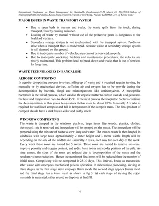 International Conference on Waste Management for Sustainable Development,21-23 March 24, 2014,N.S.S.College of
Engineering(NSSCE),Palakkad,Kerala,India,organized by Dept. of Civil Engg., NSSCE: LaBISHaS,Govt. of Kerala & IEI
14
MAJOR ISSUES IN WASTE TRANSPORT SYSTEM
 Due to open beds in tractors and trucks, the waste spills from the truck, during
transport, thereby causing nuisance.
 Loading of waste by manual without use of the protective gears is dangerous to the
health of workers.
 Secondary storage system is not synchronized with the transport system. Problems
arise when a transport fleet is modernized, because waste at secondary storage system
is still dumped on the ground.
 Due to inadequate number of vehicles, area cannot be serviced properly.
 Due to inadequate workshop facilities and maintenance procedures, the vehicles are
poorly maintained. This problem leads to break down and trucks that is out of services
for long time.
WASTE TECHNOLOGIES IN BANGALORE
AEROBIC COMPOSTING
In aerobic composting process involves, piling up of waste and it required regular turning, by
manually or by mechanical devices, sufficient air and oxygen has to be provide during the
decomposition by bacteria, fungi and microorganisms like antinomycetes. A mesophilic
bacterium is the initial process, which oxidise the organic matter to carbon dioxide and generates
the heat and temperature rises to about 45°C. In the next process thermophillic bacteria continue
the decomposition, in this phase temperature further rises to about 60°C. Generally 3 weeks is
required for stabilised compost and fall in temperature of the compost mass. The final product of
compost should have a dark brown color and earthy smell.
WINDROW COMPOSTING
The waste is dumped in the windrow platform, large items like woods, plastics, clothes,
thermocol…etc is removed and innoculum will be sprayed on the waste. The innoculum will be
prepared using the mixture of bacteria, cow-dung and water. The treated waste is then heaped in
windrows with large rows approximately 2 meter height and 3 meter width, length will be
depending on the size of the landfill site. Generally 7 rows, each row for each day of the week.
Every week these rows are turned for 5 weeks. These rows are turned to remove moisture,
improve porosity and oxygen content, and redistribute hotter and cooler portions of the pile. As
time passes, the sizes of the rows get reduced due to decomposition of the waste and the
resultant volume reduction. Hence the number of final rows will be reduced than the number of
initial rows. Composting will be completed in 25-30 days. This interval, know as maturation,
after waste will undergoes mechanical process operation. In mechanical processing, sieving at
three stages, in the first stage sieve employs 36mm mesh, the second stage applies 16mm mesh
and the third stage has a 4mm mesh as shown in fig 3. At each stage of sieving the reject
materials is separated, either reused or disposed at landfill.
 