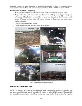 International Conference on Waste Management for Sustainable Development,21-23 March 24, 2014,N.S.S.College of
Engineering(NSSCE),Palakkad,Kerala,India,organized by Dept. of Civil Engg., NSSCE: LaBISHaS,Govt. of Kerala & IEI
15
Challenges in Windrow Composting
1. Minor mechanical fault leads to a breakdown due to unavailability of spare parts.
2. Major difficulty, due to nature of waste. Pulverizers get frequently clogged with pieces
of plastic, rubber, leathers…etc and due to metal and glass pieces the blades are break
down. If waste is mixed with soil, causes problem in the process and lowering the
quality produced.
3. Lack of continuous power supply
4. In the rainy season, the process cannot be carried out.
Fig 3. Windrow composting process
COMMUNITY COMPOSTING
In this Process daily wet waste is collected by the house keeping staff and directly dumping into
the tank. After filling, the tank is covered with a layer of refuse 15-20cm deep. The materials
are allowed to remain in the pit without turning and watering for three months. To keep the
 