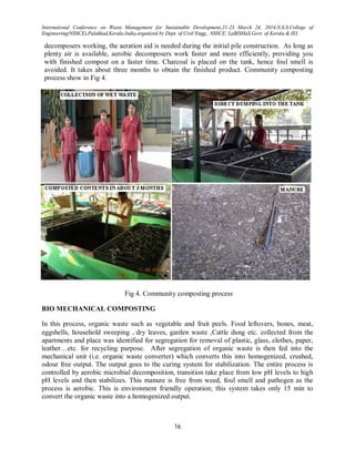 International Conference on Waste Management for Sustainable Development,21-23 March 24, 2014,N.S.S.College of
Engineering(NSSCE),Palakkad,Kerala,India,organized by Dept. of Civil Engg., NSSCE: LaBISHaS,Govt. of Kerala & IEI
16
decomposers working, the aeration aid is needed during the initial pile construction. As long as
plenty air is available, aerobic decomposers work faster and more efficiently, providing you
with finished compost on a faster time. Charcoal is placed on the tank, hence foul smell is
avoided. It takes about three months to obtain the finished product. Community composting
process show in Fig 4.
Fig 4. Community composting process
BIO MECHANICAL COMPOSTING
In this process, organic waste such as vegetable and fruit peels. Food leftovers, bones, meat,
eggshells, household sweeping dry leaves, garden waste Cattle dung etc. collected from the
apartments and place was identified for segregation for removal of plastic, glass, clothes, paper,
leather…etc. for recycling purpose. After segregation of organic waste is then fed into the
mechanical unit (i.e. organic waste converter) which converts this into homogenized, crushed,
odour free output. The output goes to the curing system for stabilization. The entire process is
controlled by aerobic microbial decomposition, transition take place from low pH levels to high
pH levels and then stabilizes. This manure is free from weed, foul smell and pathogen as the
process is aerobic. This is environment friendly operation; this system takes only 15 min to
convert the organic waste into a homogenized output.
 