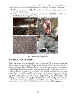 International Conference on Waste Management for Sustainable Development,21-23 March 24, 2014,N.S.S.College of
Engineering(NSSCE),Palakkad,Kerala,India,organized by Dept. of Civil Engg., NSSCE: LaBISHaS,Govt. of Kerala & IEI
18
3. The raw waste cannot be fed directly to earth worms, thus necessitating pre-processing of
waste to avoid toxicity.
4. Earthworms are so sensitive to temperature (ideally between 20-28°C); worms die due to
heat built up in the rotting pile or summer.
Fig.6. Vermicomposting process
BIOMETHANATION COMPOSTING
Biogas is produced in the absence of a oxygen or in an anaerobic environment, due to the
decomposition of organic material through certain bacteria. Whole process is referred as
anaerobic digestion. Due to biological decomposition take place in reactor, where bacteria
produce biogas. This biomass can stays in the reactor for about 2-3 weeks. At the end, the by-
product produced in this process is a solid residue which is high-grade manure. Generally in the
biogas plant, biomass like vegetable wastes, animal excreta undergo decomposition in the
absence of oxygen and form a mixture of gases. Biogas consists of about 2/3 methane (CH4),
1/3 carbon dioxide (CO2) a little hydrogen sulphide (H2S) and a little hydrogen (H2). It is created
by the decomposition of manure and other forms of organic waste from households or industry in
anaerobic tanks where it is heated. The biogas it is used for cooking and lighting purpose.
 