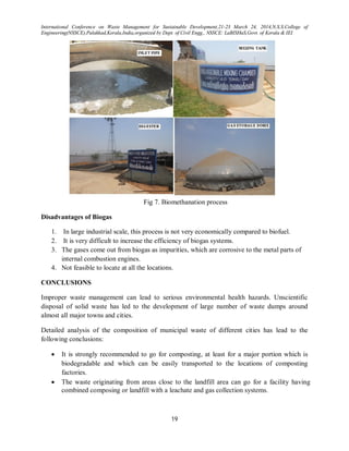 International Conference on Waste Management for Sustainable Development,21-23 March 24, 2014,N.S.S.College of
Engineering(NSSCE),Palakkad,Kerala,India,organized by Dept. of Civil Engg., NSSCE: LaBISHaS,Govt. of Kerala & IEI
19
Fig 7. Biomethanation process
Disadvantages of Biogas
1. In large industrial scale, this process is not very economically compared to biofuel.
2. It is very difficult to increase the efficiency of biogas systems.
3. The gases come out from biogas as impurities, which are corrosive to the metal parts of
internal combustion engines.
4. Not feasible to locate at all the locations.
CONCLUSIONS
Improper waste management can lead to serious environmental health hazards. Unscientific
disposal of solid waste has led to the development of large number of waste dumps around
almost all major towns and cities.
Detailed analysis of the composition of municipal waste of different cities has lead to the
following conclusions:
 It is strongly recommended to go for composting, at least for a major portion which is
biodegradable and which can be easily transported to the locations of composting
factories.
 The waste originating from areas close to the landfill area can go for a facility having
combined composing or landfill with a leachate and gas collection systems.
 