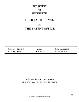 ¯Öê™ëü™ü úÖµÖÖÔ»ÖµÖ
                                              úÖ
                                    ¿ÖÖÃÖúßµÖ •Ö−ÖÔ»Ö

                            OFFICIAL JOURNAL
                                   OF
                            THE PATENT OFFICE




×−ÖÖÔ´Ö−Ö ÃÖÓ.   16/2012                   ¿ÖãÎú¾ÖÖ¸ü               ×¤ü−ÖÖÓú: 20/04/2012
ISSUE NO.         16/2012                 FRIDAY                      DATE: 20/04/2012




                            ¯Öê™ëü™ü úÖµÖÖÔ»ÖµÖ úÖ ‹ú ¯ÖÏúÖ¿Ö−Ö
                       PUBLICATION OF THE PATENT OFFICE




                                                                                              6117
                              The Patent Office Journal 20/04/2012
 