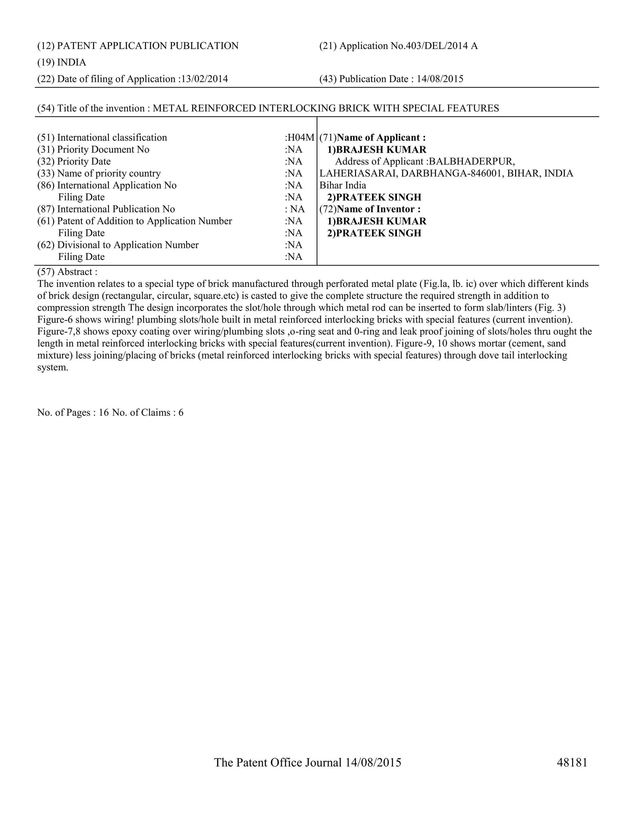 The Patent Office Journal 14/08/2015 48181
(12) PATENT APPLICATION PUBLICATION (21) Application No.403/DEL/2014 A
(19) INDIA
(22) Date of filing of Application :13/02/2014 (43) Publication Date : 14/08/2015
(54) Title of the invention : METAL REINFORCED INTERLOCKING BRICK WITH SPECIAL FEATURES
(51) International classification :H04M
(31) Priority Document No :NA
(32) Priority Date :NA
(33) Name of priority country :NA
(86) International Application No
Filing Date
:NA
:NA
(87) International Publication No : NA
(61) Patent of Addition to Application Number
Filing Date
:NA
:NA
(62) Divisional to Application Number
Filing Date
:NA
:NA
(71)Name of Applicant :
1)BRAJESH KUMAR
Address of Applicant :BALBHADERPUR,
LAHERIASARAI, DARBHANGA-846001, BIHAR, INDIA
Bihar India
2)PRATEEK SINGH
(72)Name of Inventor :
1)BRAJESH KUMAR
2)PRATEEK SINGH
(57) Abstract :
The invention relates to a special type of brick manufactured through perforated metal plate (Fig.la, lb. ic) over which different kinds
of brick design (rectangular, circular, square.etc) is casted to give the complete structure the required strength in addition to
compression strength The design incorporates the slot/hole through which metal rod can be inserted to form slab/linters (Fig. 3)
Figure-6 shows wiring! plumbing slots/hole built in metal reinforced interlocking bricks with special features (current invention).
Figure-7,8 shows epoxy coating over wiring/plumbing slots ,o-ring seat and 0-ring and leak proof joining of slots/holes thru ought the
length in metal reinforced interlocking bricks with special features(current invention). Figure-9, 10 shows mortar (cement, sand
mixture) less joining/placing of bricks (metal reinforced interlocking bricks with special features) through dove tail interlocking
system.
No. of Pages : 16 No. of Claims : 6
 
