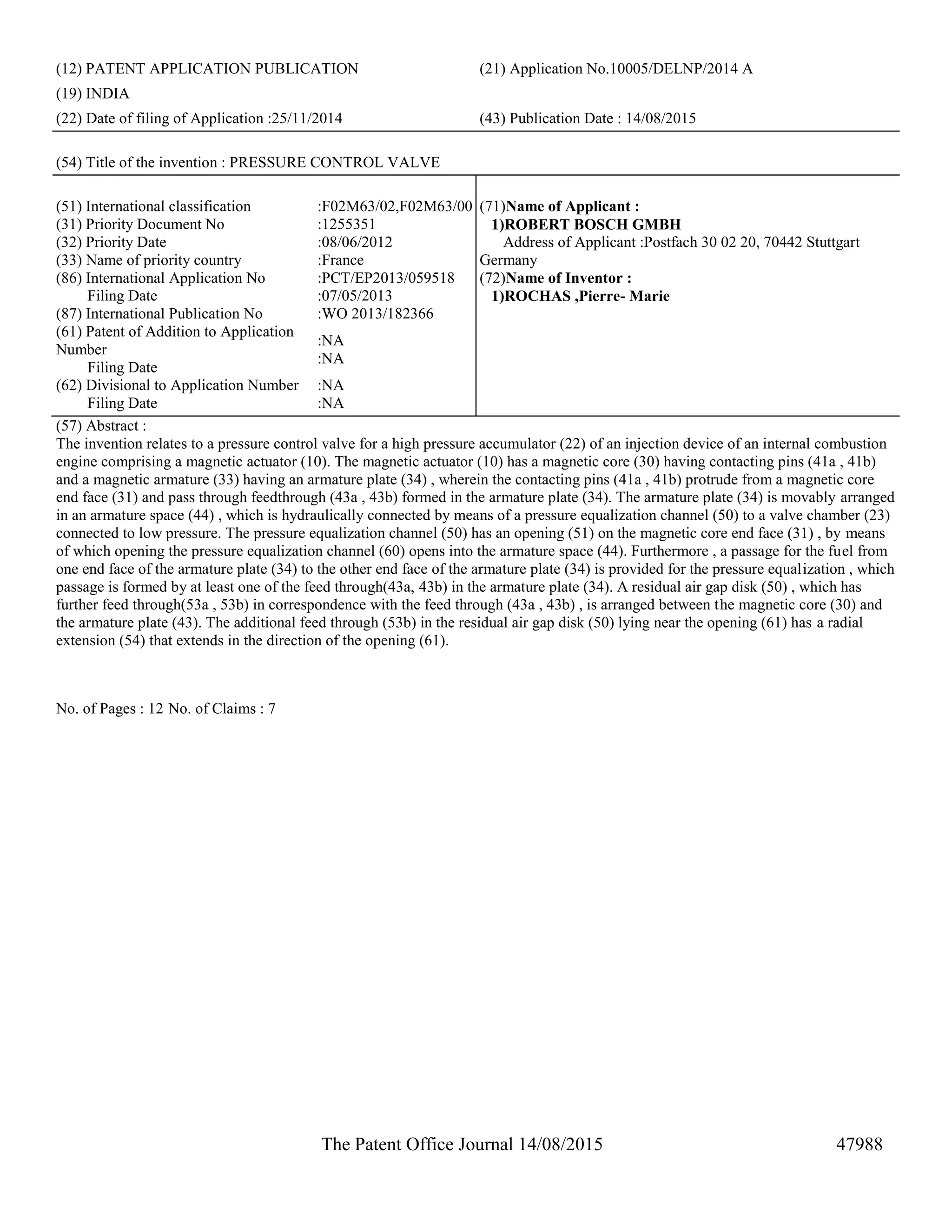 The Patent Office Journal 14/08/2015 47988
(12) PATENT APPLICATION PUBLICATION (21) Application No.10005/DELNP/2014 A
(19) INDIA
(22) Date of filing of Application :25/11/2014 (43) Publication Date : 14/08/2015
(54) Title of the invention : PRESSURE CONTROL VALVE
(51) International classification :F02M63/02,F02M63/00
(31) Priority Document No :1255351
(32) Priority Date :08/06/2012
(33) Name of priority country :France
(86) International Application No
Filing Date
:PCT/EP2013/059518
:07/05/2013
(87) International Publication No :WO 2013/182366
(61) Patent of Addition to Application
Number
Filing Date
:NA
:NA
(62) Divisional to Application Number
Filing Date
:NA
:NA
(71)Name of Applicant :
1)ROBERT BOSCH GMBH
Address of Applicant :Postfach 30 02 20, 70442 Stuttgart
Germany
(72)Name of Inventor :
1)ROCHAS ,Pierre- Marie
(57) Abstract :
The invention relates to a pressure control valve for a high pressure accumulator (22) of an injection device of an internal combustion
engine comprising a magnetic actuator (10). The magnetic actuator (10) has a magnetic core (30) having contacting pins (41a , 41b)
and a magnetic armature (33) having an armature plate (34) , wherein the contacting pins (41a , 41b) protrude from a magnetic core
end face (31) and pass through feedthrough (43a , 43b) formed in the armature plate (34). The armature plate (34) is movably arranged
in an armature space (44) , which is hydraulically connected by means of a pressure equalization channel (50) to a valve chamber (23)
connected to low pressure. The pressure equalization channel (50) has an opening (51) on the magnetic core end face (31) , by means
of which opening the pressure equalization channel (60) opens into the armature space (44). Furthermore , a passage for the fuel from
one end face of the armature plate (34) to the other end face of the armature plate (34) is provided for the pressure equalization , which
passage is formed by at least one of the feed through(43a, 43b) in the armature plate (34). A residual air gap disk (50) , which has
further feed through(53a , 53b) in correspondence with the feed through (43a , 43b) , is arranged between the magnetic core (30) and
the armature plate (43). The additional feed through (53b) in the residual air gap disk (50) lying near the opening (61) has a radial
extension (54) that extends in the direction of the opening (61).
No. of Pages : 12 No. of Claims : 7
 