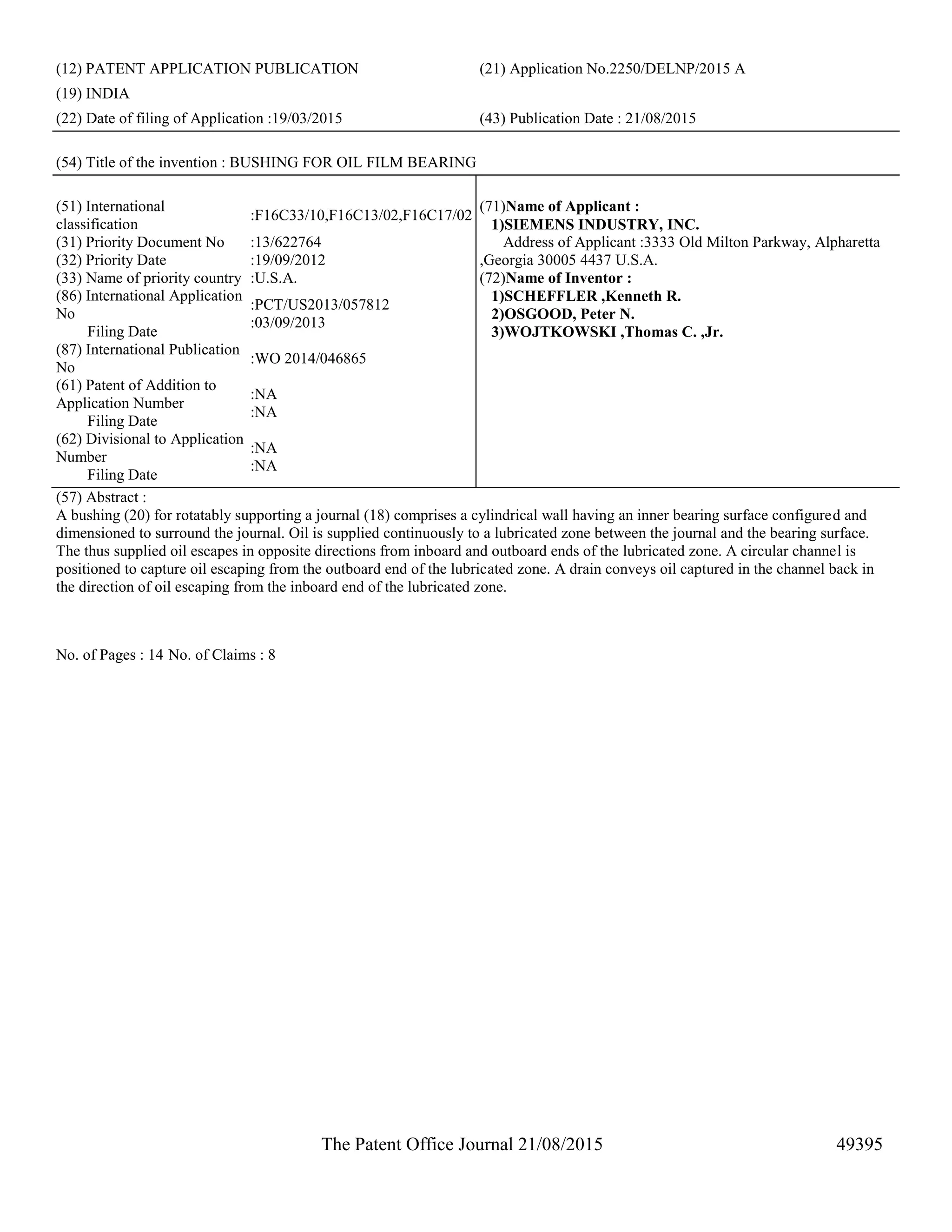 The Patent Office Journal 21/08/2015 49395
(12) PATENT APPLICATION PUBLICATION (21) Application No.2250/DELNP/2015 A
(19) INDIA
(22) Date of filing of Application :19/03/2015 (43) Publication Date : 21/08/2015
(54) Title of the invention : BUSHING FOR OIL FILM BEARING
(51) International
classification
:F16C33/10,F16C13/02,F16C17/02
(31) Priority Document No :13/622764
(32) Priority Date :19/09/2012
(33) Name of priority country :U.S.A.
(86) International Application
No
Filing Date
:PCT/US2013/057812
:03/09/2013
(87) International Publication
No
:WO 2014/046865
(61) Patent of Addition to
Application Number
Filing Date
:NA
:NA
(62) Divisional to Application
Number
Filing Date
:NA
:NA
(71)Name of Applicant :
1)SIEMENS INDUSTRY, INC.
Address of Applicant :3333 Old Milton Parkway, Alpharetta
,Georgia 30005 4437 U.S.A.
(72)Name of Inventor :
1)SCHEFFLER ,Kenneth R.
2)OSGOOD, Peter N.
3)WOJTKOWSKI ,Thomas C. ,Jr.
(57) Abstract :
A bushing (20) for rotatably supporting a journal (18) comprises a cylindrical wall having an inner bearing surface configured and
dimensioned to surround the journal. Oil is supplied continuously to a lubricated zone between the journal and the bearing surface.
The thus supplied oil escapes in opposite directions from inboard and outboard ends of the lubricated zone. A circular channel is
positioned to capture oil escaping from the outboard end of the lubricated zone. A drain conveys oil captured in the channel back in
the direction of oil escaping from the inboard end of the lubricated zone.
No. of Pages : 14 No. of Claims : 8
 