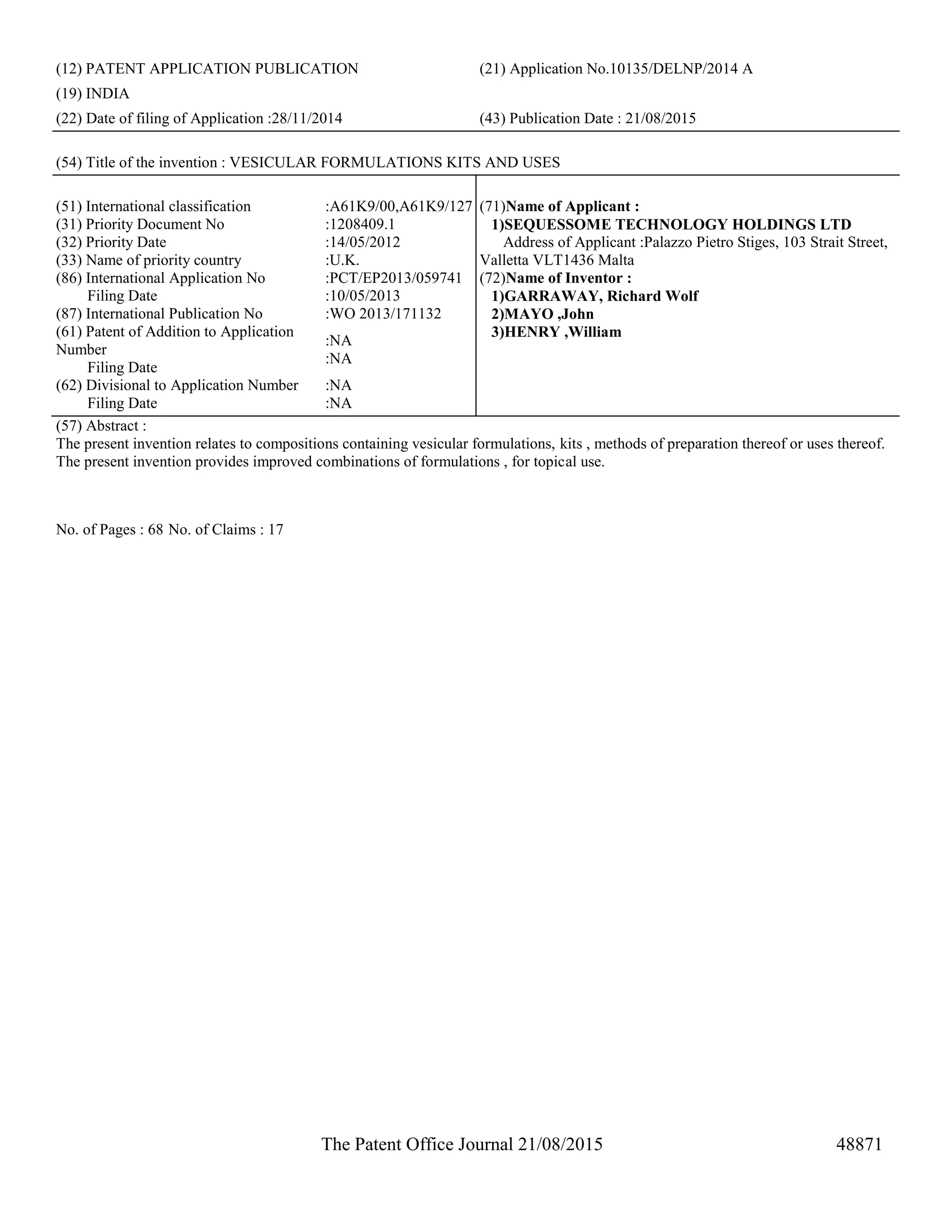 The Patent Office Journal 21/08/2015 48871
(12) PATENT APPLICATION PUBLICATION (21) Application No.10135/DELNP/2014 A
(19) INDIA
(22) Date of filing of Application :28/11/2014 (43) Publication Date : 21/08/2015
(54) Title of the invention : VESICULAR FORMULATIONS KITS AND USES
(51) International classification :A61K9/00,A61K9/127
(31) Priority Document No :1208409.1
(32) Priority Date :14/05/2012
(33) Name of priority country :U.K.
(86) International Application No
Filing Date
:PCT/EP2013/059741
:10/05/2013
(87) International Publication No :WO 2013/171132
(61) Patent of Addition to Application
Number
Filing Date
:NA
:NA
(62) Divisional to Application Number
Filing Date
:NA
:NA
(71)Name of Applicant :
1)SEQUESSOME TECHNOLOGY HOLDINGS LTD
Address of Applicant :Palazzo Pietro Stiges, 103 Strait Street,
Valletta VLT1436 Malta
(72)Name of Inventor :
1)GARRAWAY, Richard Wolf
2)MAYO ,John
3)HENRY ,William
(57) Abstract :
The present invention relates to compositions containing vesicular formulations, kits , methods of preparation thereof or uses thereof.
The present invention provides improved combinations of formulations , for topical use.
No. of Pages : 68 No. of Claims : 17
 