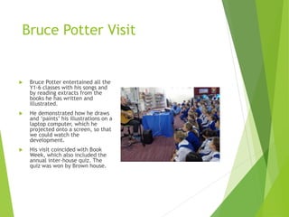 Bruce Potter Visit
 Bruce Potter entertained all the
Y1-6 classes with his songs and
by reading extracts from the
books he has written and
illustrated.
 He demonstrated how he draws
and ‘paints’ his illustrations on a
laptop computer, which he
projected onto a screen, so that
we could watch the
development.
 His visit coincided with Book
Week, which also included the
annual inter-house quiz. The
quiz was won by Brown house.
 