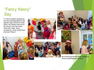 ‘Fancy Nancy’
Day
Y 1 and 2 students dressed up
and were photographed as the
popular book character’s look-
alikes. Mrs Phelps read one of
the stories from the series.
They then made ‘fancy’
accessories, which would have
charmed ‘Nancy’!
Mrs Armstrong and Mrs Rowe helped us
dress and photograph the girls.
 
