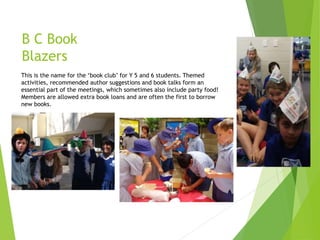 B C Book
Blazers
This is the name for the ‘book club’ for Y 5 and 6 students. Themed
activities, recommended author suggestions and book talks form an
essential part of the meetings, which sometimes also include party food!
Members are allowed extra book loans and are often the first to borrow
new books.
 