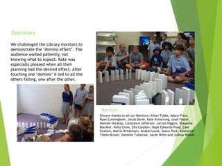 We challenged the Library monitors to
demonstrate the ‘domino effect’. The
audience waited patiently, not
knowing what to expect. Kate was
especially pleased when all their
planning had the desired effect. After
touching one ‘domino’ it led to all the
others falling, one after the other.
Dominoes
Sincere thanks to all our Monitors: Kilian Tubbs, Adara Price,
Ryan Cunningham, Jacob Davie, Kate Armstrong, Leah Foster,
Hannah Hockley, Constance Jefferson, Jarrod Higgins, Shayarna
Blackler, Kelly Chow, Ella Claydon, Hope Edwards-Poad, Cael
Graham, Martin Kristensen, Anabel Louie, Seeun Park, Keimarire
Tibble-Brown, Danielle Tuhairwe, Sarah Willis and Joshua Wilson.
Monitors
 