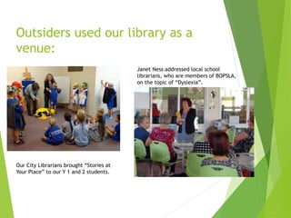 Outsiders used our library as a
venue:
Our City Librarians brought “Stories at
Your Place” to our Y 1 and 2 students.
Janet Ness addressed local school
librarians, who are members of BOPSLA,
on the topic of “Dyslexia”.
 