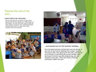 Towards the end of the
year…
We encouraged all students to get their
books back in the library by 7 December at
the latest. D3 was the first class to get all
their books returned. We celebrated their
achievement with a Juicie for every
student and the teacher!
Once the books had been checked back onto the shelves, it
was time for the Summer Reading Club to begin. Students
returning in 2016, who signed up for the Club, could borrow
up to 25 books to read during the summer holidays. Each
participant received a specially designed bag, pen and
notepad as extra gifts. There were nearly a hundred
enthusiastic readers this year!
Loans had to be returned…
…and loaned out for the Summer holidays.
 