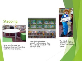 Stepping
forwards…
Some new furniture has
already arrived and the orders
are in for more to come.
New pinning boards are
already in place, as we plan
for a vibrant, new-look Y 1-6
library in 2016.
The elderly library
‘toys’ have retired,
to make way for the
“MLLE”!
 