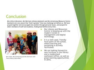 Conclusion
Mrs Little, Mrs Armstrong and Mrs Bertram with
Fancy Nancy look-alikes.
 Our Library and Resources
Centre is keeping up with the
modern trends in
management and digital
technology.
 It is a well-used, friendly
focal point of the school,
where learning and
socialising is actively
facilitated.
 We are looking forward to
new furniture in the library
and a modernised
workroom/office, as well as
great learning opportunities
in 2016.
Mrs Little (Librarian), Mrs Bertram (Library Assistant) and Mrs Armstrong (Resource Centre
Assistant) are very aware that ‘God is greater’ than any challenge set before us. We have
prayed together and encouraged one another through personal issues, and prayed for
other members of staff and students, finding God faithful every time.
 