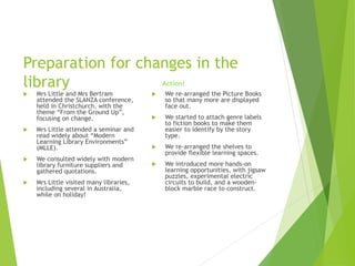 Preparation for changes in the
library
 Mrs Little and Mrs Bertram
attended the SLANZA conference,
held in Christchurch, with the
theme “From the Ground Up”,
focusing on change.
 Mrs Little attended a seminar and
read widely about “Modern
Learning Library Environments”
(MLLE).
 We consulted widely with modern
library furniture suppliers and
gathered quotations.
 Mrs Little visited many libraries,
including several in Australia,
while on holiday!
 We re-arranged the Picture Books
so that many more are displayed
face out.
 We started to attach genre labels
to fiction books to make them
easier to identify by the story
type.
 We re-arranged the shelves to
provide flexible learning spaces.
 We introduced more hands-on
learning opportunities, with jigsaw
puzzles, experimental electric
circuits to build, and a wooden-
block marble race to construct.
Action!
 