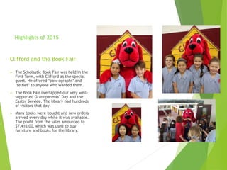 Clifford and the Book Fair
 The Scholastic Book Fair was held in the
First Term, with Clifford as the special
guest. He offered ‘paw-ographs’ and
‘selfies’ to anyone who wanted them.
 The Book Fair overlapped our very well-
supported Grandparents’ Day and the
Easter Service. The library had hundreds
of visitors that day!
 Many books were bought and new orders
arrived every day while it was available.
The profit from the sales amounted to
$7,416.00, which was used to buy
furniture and books for the library.
Highlights of 2015
 