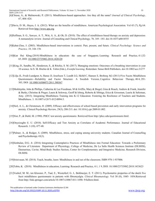 International Journal of Scientific and Research Publications, Volume 10, Issue 11, November 2020 10
ISSN 2250-3153
This publication is licensed under Creative Commons Attribution CC BY.
http://dx.doi.org/10.29322/IJSRP.10.11.2020.p10703 www.ijsrp.org
[6]Chiesa, A., & Malinowski, P. (2011). Mindfulness-based approaches: Are they all the same? Journal of Clinical Psychology,
67, 404–424.
[7]Davis, D. M., Hayes, J. A. (2012). What are the benefits of mindfulness. American Psychological Association. Vol 43 (7), Pg 64.
Retrieved from http://www.apa.org
[8]Hoffman, S. G., Sawyer, A. T., Witt, A. A., & Oh, D. (2010). The effect of mindfulness-based therapy on anxiety and depression:
A metaanalytic review. Journal of Consulting and Clinical Psychology, 78, 169 –183. doi:10.1037/a0018555
[9]Kabat-Zinn, J. (2003). Mindfulness-based interventions in context: Past, present, and future. Clinical Psychology: Science and
Practice, 10, 144–156
[10]Kiat Hui Khng (2018) Mindfulness in education: the case of Singapore, Learning: Research and Practice, 4:1,52-
65, DOI: 10.1080/23735082.2018.1428120
[11]King, D., Sandhu, M., Henderson, S., & Ritchie, S. M. (2017). Managing emotions: Outcomes of a breathing intervention in year
10 science. In S. M. Ritchie & K. Tobin (Eds.), Eventful learning. Rotterdam: Sense-Brill Publishers. doi:10.1002/sce.21277
[12]Lilja JL, Frodi-Lundgren A, Hanse JJ, Josefsson T, Lundh LG, Sköld C, Hansen E, Broberg AG (2011) Five Facets Mindfulness
Questionnaire—Reliability and Factor Structure: A Swedish Version, Cognitive Behaviour Therapy, 40:4, 291-
303, DOI: 10.1080/16506073.2011.580367
[13]Meiklejohn, John & Phillips, Catherine & Lee Freedman, M & Griffin, Mary & Biegel, Gina & Roach, Andrew & Frank, Jennifer
& Burke, Christine & Pinger, Laura & Soloway, Geoff & Isberg, Roberta & Sibinga, Erica & Grossman, Laurie & Saltzman,
Amy. (2013). Integrating Mindfulness Training into K-12 Education: Fostering the Resilience of Teachers and Students.
Mindfulness. 3. 10.1007/s12671-012-0094-5.
[14]Neil, A. L., & Christensen, H. (2009). Efficacy and effectiveness of school-based prevention and early intervention programs for
anxiety. Clinical Psychology Review, 29(3), 208-215. doi: 10.1016/j.cpr.2009.01.002.
[15]Nist, P., & Diehl, M. (1990). PHCC test anxiety questionnaire. Retrieved from http://phcc.edu/questionnaire.html.
[16]Onyeizugbo E. U. (2010). Self-Efficacy and Test Anxiety as Correlates of Academic Performance. Journal of Educational
Research. 1 (10), 477-48.
[17]Palmer, A., & Rodger, S. (2009). Mindfulness, stress, and coping among university students. Canadian Journal of Counselling
and Psychotherapy 43(3).
[18]Simbulan, D.G. Jr. (2016) Integrating Contemplative Practices of Mindfulness into Formal Education: Towards a Preliminary
Review of Literature Department of Physiology, College of Medicine, De La Salle Health Sciences Institute (DLSHSI),
Dasmarinas, Cavite; Mind-Body Studies Section, Center for Complementary and Integrative Medicine, Research Division,
DLSHSI.
[19]Srinivasan, M. (2014). Teach, breathe, learn: Mindfulness in and out of the classroom. ISBN 978-1-937006.
[20]Tobin, K. (2018). Mindfulness in education, Learning: Research and Practice, 4:1, 1 9, DOI: 10.1080/23735082.2018.1433623
[21]Veehof, M. M., ten Klooster, P., Taal, E., Westerhof, G. J., Bohlmeijer, E. T. (2011). Psychometric properties of the dutch five
facet mindfulness questionnaire in patients with fibromyalgia. Clinical Rheumatology. Vol 30 (8), 1045- 1054.Retrieved
from http://link.springer.com/article/10.1007/s10067-011-1690- 9/fulltext.html.
 