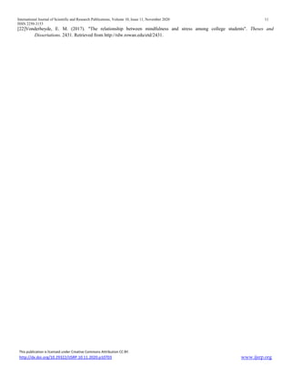 International Journal of Scientific and Research Publications, Volume 10, Issue 11, November 2020 11
ISSN 2250-3153
This publication is licensed under Creative Commons Attribution CC BY.
http://dx.doi.org/10.29322/IJSRP.10.11.2020.p10703 www.ijsrp.org
[22]Vonderheyde, E. M. (2017). "The relationship between mindfulness and stress among college students". Theses and
Dissertations. 2431. Retrieved from http://rdw.rowan.edu/etd/2431.
 