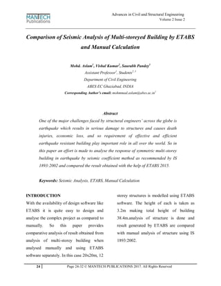 24 Page 24-32 © MANTECH PUBLICATIONS 2017. All Rights Reserved
Advances in Civil and Structural Engineering
Volume 2 Issue 2
Comparison of Seismic Analysis of Multi-storeyed Building by ETABS
and Manual Calculation
Mohd. Aslam1
, Vishal Kumar2
, Saurabh Pandey3
Assistant Professor1
, Students2, 3
Department of Civil Engineering
ABES EC Ghaziabad, INDIA
Corresponding Author’s email: mohmmad.aslam@abes.ac.in1
Abstract
One of the major challenges faced by structural engineers’ across the globe is
earthquake which results in serious damage to structures and causes death
injuries, economic loss, and so requirement of effective and efficient
earthquake resistant building play important role in all over the world. So in
this paper an effort is made to analyse the response of symmetric multi-storey
building in earthquake by seismic coefficient method as recommended by IS
1893:2002 and compared the result obtained with the help of ETABS 2015.
Keywords: Seismic Analysis, ETABS, Manual Calculation
INTRODUCTION
With the availability of design software like
ETABS it is quite easy to design and
analyse the complex project as compared to
manually. So this paper provides
comparative analysis of result obtained from
analysis of multi-storey building when
analysed manually and using ETABS
software separately. In this case 20x20m, 12
storey structures is modelled using ETABS
software. The height of each is taken as
3.2m making total height of building
38.4m.analysis of structure is done and
result generated by ETABS are compared
with manual analysis of structure using IS
1893:2002.
 