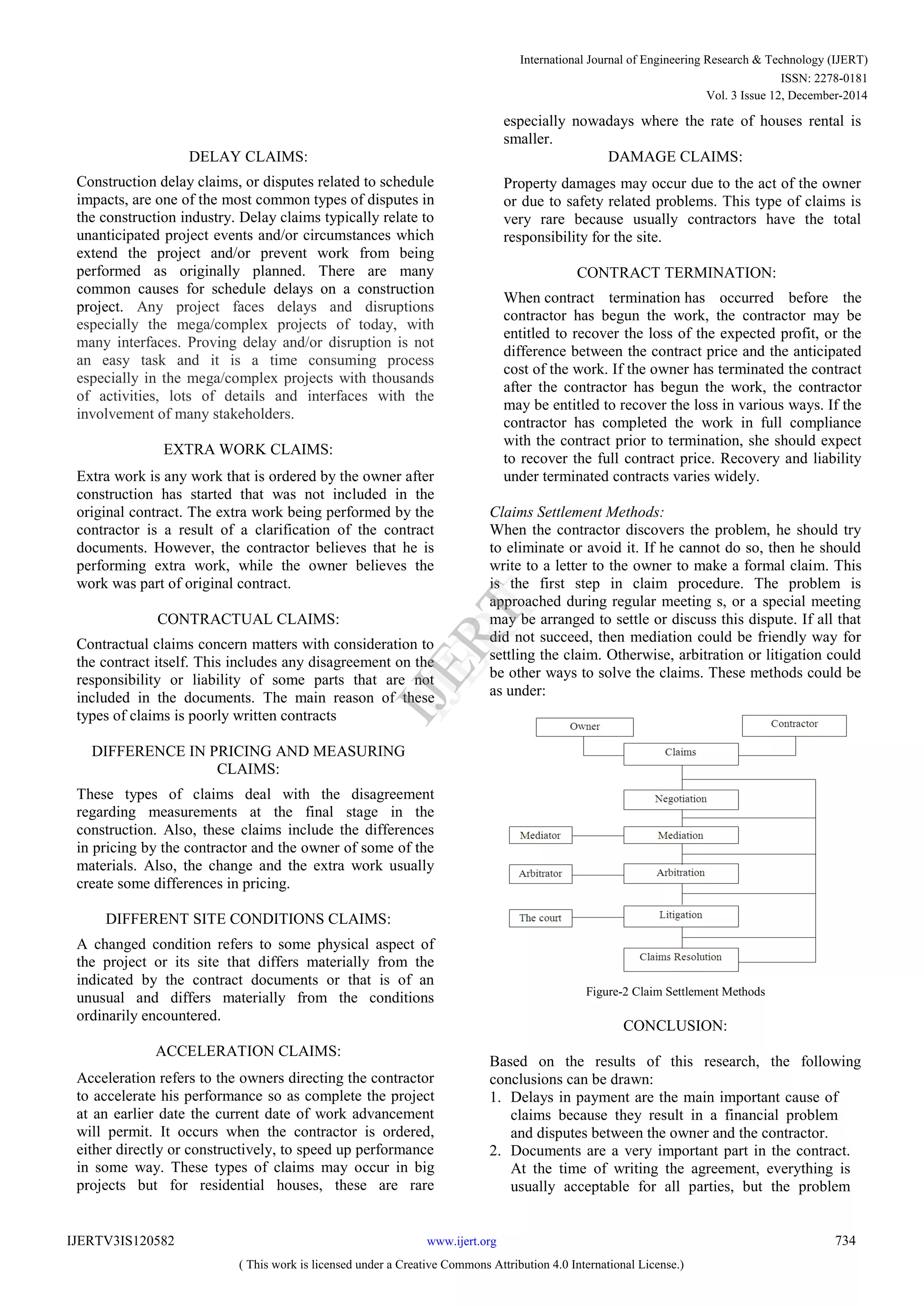 DELAY CLAIMS:
Construction delay claims, or disputes related to schedule
impacts, are one of the most common types of disputes in
the construction industry. Delay claims typically relate to
unanticipated project events and/or circumstances which
extend the project and/or prevent work from being
performed as originally planned. There are many
common causes for schedule delays on a construction
project. Any project faces delays and disruptions
especially the mega/complex projects of today, with
many interfaces. Proving delay and/or disruption is not
an easy task and it is a time consuming process
especially in the mega/complex projects with thousands
of activities, lots of details and interfaces with the
involvement of many stakeholders.
EXTRA WORK CLAIMS:
Extra work is any work that is ordered by the owner after
construction has started that was not included in the
original contract. The extra work being performed by the
contractor is a result of a clarification of the contract
documents. However, the contractor believes that he is
performing extra work, while the owner believes the
work was part of original contract.
CONTRACTUAL CLAIMS:
Contractual claims concern matters with consideration to
the contract itself. This includes any disagreement on the
responsibility or liability of some parts that are not
included in the documents. The main reason of these
types of claims is poorly written contracts
DIFFERENCE IN PRICING AND MEASURING
CLAIMS:
These types of claims deal with the disagreement
regarding measurements at the final stage in the
construction. Also, these claims include the differences
in pricing by the contractor and the owner of some of the
materials. Also, the change and the extra work usually
create some differences in pricing.
DIFFERENT SITE CONDITIONS CLAIMS:
A changed condition refers to some physical aspect of
the project or its site that differs materially from the
indicated by the contract documents or that is of an
unusual and differs materially from the conditions
ordinarily encountered.
ACCELERATION CLAIMS:
Acceleration refers to the owners directing the contractor
to accelerate his performance so as complete the project
at an earlier date the current date of work advancement
will permit. It occurs when the contractor is ordered,
either directly or constructively, to speed up performance
in some way. These types of claims may occur in big
projects but for residential houses, these are rare
especially nowadays where the rate of houses rental is
smaller.
DAMAGE CLAIMS:
Property damages may occur due to the act of the owner
or due to safety related problems. This type of claims is
very rare because usually contractors have the total
responsibility for the site.
CONTRACT TERMINATION:
When contract termination has occurred before the
contractor has begun the work, the contractor may be
entitled to recover the loss of the expected profit, or the
difference between the contract price and the anticipated
cost of the work. If the owner has terminated the contract
after the contractor has begun the work, the contractor
may be entitled to recover the loss in various ways. If the
contractor has completed the work in full compliance
with the contract prior to termination, she should expect
to recover the full contract price. Recovery and liability
under terminated contracts varies widely.
Claims Settlement Methods:
When the contractor discovers the problem, he should try
to eliminate or avoid it. If he cannot do so, then he should
write to a letter to the owner to make a formal claim. This
is the first step in claim procedure. The problem is
approached during regular meeting s, or a special meeting
may be arranged to settle or discuss this dispute. If all that
did not succeed, then mediation could be friendly way for
settling the claim. Otherwise, arbitration or litigation could
be other ways to solve the claims. These methods could be
as under:
Figure-2 Claim Settlement Methods
CONCLUSION:
Based on the results of this research, the following
conclusions can be drawn:
1. Delays in payment are the main important cause of
claims because they result in a financial problem
and disputes between the owner and the contractor.
2. Documents are a very important part in the contract.
At the time of writing the agreement, everything is
usually acceptable for all parties, but the problem
International Journal of Engineering Research & Technology (IJERT)
ISSN: 2278-0181
IJERT
IJERT
www.ijert.orgIJERTV3IS120582
( This work is licensed under a Creative Commons Attribution 4.0 International License.)
Vol. 3 Issue 12, December-2014
734
 