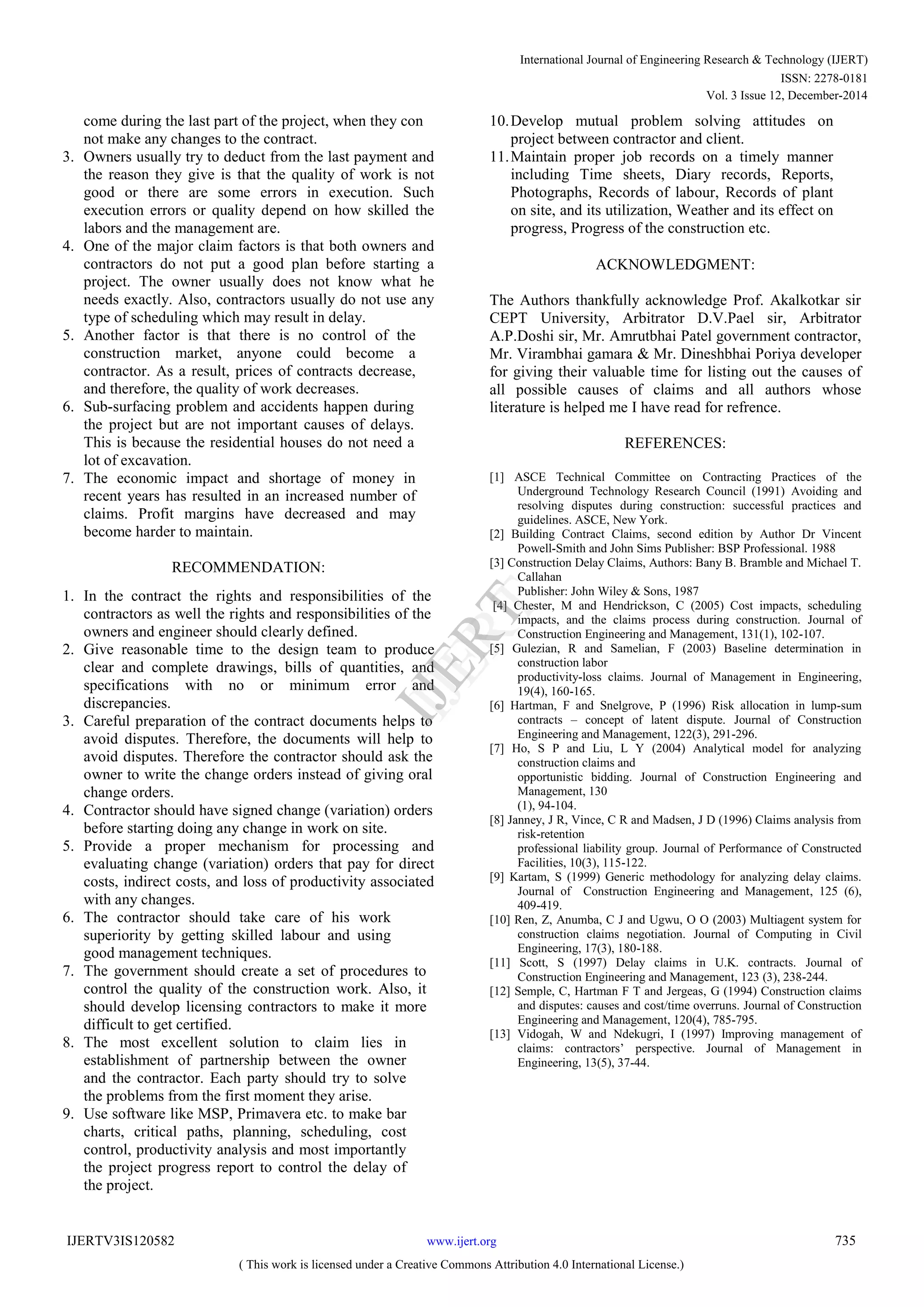 come during the last part of the project, when they con
not make any changes to the contract.
3. Owners usually try to deduct from the last payment and
the reason they give is that the quality of work is not
good or there are some errors in execution. Such
execution errors or quality depend on how skilled the
labors and the management are.
4. One of the major claim factors is that both owners and
contractors do not put a good plan before starting a
project. The owner usually does not know what he
needs exactly. Also, contractors usually do not use any
type of scheduling which may result in delay.
5. Another factor is that there is no control of the
construction market, anyone could become a
contractor. As a result, prices of contracts decrease,
and therefore, the quality of work decreases.
6. Sub-surfacing problem and accidents happen during
the project but are not important causes of delays.
This is because the residential houses do not need a
lot of excavation.
7. The economic impact and shortage of money in
recent years has resulted in an increased number of
claims. Profit margins have decreased and may
become harder to maintain.
RECOMMENDATION:
1. In the contract the rights and responsibilities of the
contractors as well the rights and responsibilities of the
owners and engineer should clearly defined.
2. Give reasonable time to the design team to produce
clear and complete drawings, bills of quantities, and
specifications with no or minimum error and
discrepancies.
3. Careful preparation of the contract documents helps to
avoid disputes. Therefore, the documents will help to
avoid disputes. Therefore the contractor should ask the
owner to write the change orders instead of giving oral
change orders.
4. Contractor should have signed change (variation) orders
before starting doing any change in work on site.
5. Provide a proper mechanism for processing and
evaluating change (variation) orders that pay for direct
costs, indirect costs, and loss of productivity associated
with any changes.
6. The contractor should take care of his work
superiority by getting skilled labour and using
good management techniques.
7. The government should create a set of procedures to
control the quality of the construction work. Also, it
should develop licensing contractors to make it more
difficult to get certified.
8. The most excellent solution to claim lies in
establishment of partnership between the owner
and the contractor. Each party should try to solve
the problems from the first moment they arise.
9. Use software like MSP, Primavera etc. to make bar
charts, critical paths, planning, scheduling, cost
control, productivity analysis and most importantly
the project progress report to control the delay of
the project.
10.Develop mutual problem solving attitudes on
project between contractor and client.
11.Maintain proper job records on a timely manner
including Time sheets, Diary records, Reports,
Photographs, Records of labour, Records of plant
on site, and its utilization, Weather and its effect on
progress, Progress of the construction etc.
ACKNOWLEDGMENT:
The Authors thankfully acknowledge Prof. Akalkotkar sir
CEPT University, Arbitrator D.V.Pael sir, Arbitrator
A.P.Doshi sir, Mr. Amrutbhai Patel government contractor,
Mr. Virambhai gamara & Mr. Dineshbhai Poriya developer
for giving their valuable time for listing out the causes of
all possible causes of claims and all authors whose
literature is helped me I have read for refrence.
REFERENCES:
[1] ASCE Technical Committee on Contracting Practices of the
Underground Technology Research Council (1991) Avoiding and
resolving disputes during construction: successful practices and
guidelines. ASCE, New York.
[2] Building Contract Claims, second edition by Author Dr Vincent
Powell-Smith and John Sims Publisher: BSP Professional. 1988
[3] Construction Delay Claims, Authors: Bany B. Bramble and Michael T.
Callahan
Publisher: John Wiley & Sons, 1987
[4] Chester, M and Hendrickson, C (2005) Cost impacts, scheduling
impacts, and the claims process during construction. Journal of
Construction Engineering and Management, 131(1), 102-107.
[5] Gulezian, R and Samelian, F (2003) Baseline determination in
construction labor
productivity-loss claims. Journal of Management in Engineering,
19(4), 160-165.
[6] Hartman, F and Snelgrove, P (1996) Risk allocation in lump-sum
contracts – concept of latent dispute. Journal of Construction
Engineering and Management, 122(3), 291-296.
[7] Ho, S P and Liu, L Y (2004) Analytical model for analyzing
construction claims and
opportunistic bidding. Journal of Construction Engineering and
Management, 130
(1), 94-104.
[8] Janney, J R, Vince, C R and Madsen, J D (1996) Claims analysis from
risk-retention
professional liability group. Journal of Performance of Constructed
Facilities, 10(3), 115-122.
[9] Kartam, S (1999) Generic methodology for analyzing delay claims.
Journal of Construction Engineering and Management, 125 (6),
409-419.
[10] Ren, Z, Anumba, C J and Ugwu, O O (2003) Multiagent system for
construction claims negotiation. Journal of Computing in Civil
Engineering, 17(3), 180-188.
[11] Scott, S (1997) Delay claims in U.K. contracts. Journal of
Construction Engineering and Management, 123 (3), 238-244.
[12] Semple, C, Hartman F T and Jergeas, G (1994) Construction claims
and disputes: causes and cost/time overruns. Journal of Construction
Engineering and Management, 120(4), 785-795.
[13] Vidogah, W and Ndekugri, I (1997) Improving management of
claims: contractors’ perspective. Journal of Management in
Engineering, 13(5), 37-44.
International Journal of Engineering Research & Technology (IJERT)
ISSN: 2278-0181
IJERT
IJERT
www.ijert.orgIJERTV3IS120582
( This work is licensed under a Creative Commons Attribution 4.0 International License.)
Vol. 3 Issue 12, December-2014
735
 